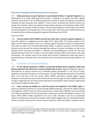 102
Governance challenges and limited private sector involvement
7.17. Weak governance can give importance to personalized relations in regional integration (e.g.
Vanheukelom et al. 2016). Weak governance remains a challenge in the region and within regional
institutions (see Chapter 1 for the different governance indicators). While the longevity of presidential
mandates has been associated with stability74
, it also has been accredited with political resistance to
change and innovation, which may adversely impact regional dynamics and interactions (Byiers 2017).
The importance of Summits of Heads of States in driving regional agendas in Central Africa may further
limit the participation of the private sector and non-state actors which have been credited elsewhere as
an important driver of advancing regional integration (Bertelsmann-Scott 2013).
Internal conflicts
7.18. Internal conflicts within CEMAC countries have often been a threat to regional integration, as
they often spillover to neighboring countries (Nguh 2015, Ndedi 2015). The security situation in the
region and the frequent political crises are impacting regional agricultural trade by increasing losses,
risks taken by traders and informality (World Bank 2018c). In Northern Cameroon, the Boko Haram-
induced security situation has reduced exchange flows between Cameroon and Nigeria, as well as less
livestock transit from Chad into Nigeria. In addition, the Douala-N’Djamena corridor has also been
disrupted because of the risk of attacks on the last segment between Mora and the border with Chad
and Kousseri. The 4-month closure of the border with Cameroon, following the foiled coup d’etat in
Equatorial Guinea in December 2017, also resulted in the re-channeling of trade through unofficial, rural
routes.
D. Conclusions and recommendations
7.19. For the regional integration in CEMAC to succeed the political will for integration needs to go
beyond aspirations that ebb and rise counter-cyclically with oil prices. Regional integration requires a
sub-ordination of national interests and a dedicated political prioritization. In the case of Europe,
integration started with the desire to maintain peace in Europe following the devastation of two World
Wars in the first part of the last century. Within CEMAC, push-factors towards deeper regional
integration could come from areas where national and elite interests align and where CEMAC and ECCAS
can play a supporting role. Such areas could be the threat of overspills for violent conflicts, regional food
security and sub-regional infrastructure.
7.20. Peace, security and stability are crucial for growth and integration in the CEMAC region. A
joined and sustained investment in security through COPAX could play a vital role for regional security
and integration. ECCAS’s Council for Peace and Security in Central Africa (COPAX) is the main political
and military coordination forum for the promotion, maintenance and the consolidation of peace in the
region. While CEMAC initially responded to the crisis in CAR, ultimately it has led to considerable
traction for ECCAS peace and security initiatives. Byiers (2017) suggests that the connections between
violence and illicit financing from natural resource extraction could also provide a potential role for
74
Before the passing of the former president of Gabon, Omar Bongo, the combined number of years spent in office
by the presidents of the six member states of CEMAC amounted to 147 years which is indicative of political
resistance to change and innovation.
 