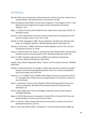 104
REFERENCES
Abid, M. (2016). Size and Implication of Informal Economy in African Countries: Evidence from a
Structural Model. International Economic Journal, 30:4, 571-698.
African Development Bank (2010). Financial Sector Integration in Three Regions in Africa – How
Regional Financial Integration Can Support Growth. Development and Poverty
Reduction. Tunis.
Agbor, J. A. (2012). The future of the CEAM CFA Franc. Global Views, Policy Paper 2012-06. The
Brookings Institute.
Ahmed, H. and N. Hamid (2011). Financing constraints: determinants and implications for firm
growth in Pakistan. Lahore J. Econ. 16, 317–346.
Akitoby, B. and M. Cinyabuguma. 2004. “Sources of growth in the Democratic Republic of the
Congo: A cointegration approach.” IMF Working Paper 04/114. Washington, DC.
Almeida, R., & Carneiro, P. (2009). Enforcement of Labor Regulation and Firm Size. Journal of
Comparative Economics, 37, 28-46.
Araujo, J. and M. Brueckner, M. Clavijo, E. Vostroknutova and K. Wacker (2014). “Benchmarking
the determinants of economic growth in LAC”, World Bank, Report No. 91015-LAC.
Avom, D. (2007). Integration regionale dans la CEMAC: des problemes institutionnels
recurrents. Afrique Contemporaine, 2007/ 2/222.
Awasthi, Rajul, Michael Engelschalk (2018), “Taxation and the Shadow Economy”, WPS8391,
World Bank.
Atérido, R., Hallward-Driemeier, M., & Pages, V. (2011). Big constraints to small firms’ growth?
Business environment and employment growth across firms. Economic Development
and Cultural Change, 59 (3), 609--647.
Awoumou, C. D. G. (2008): ECCAS or CEMAC: Which Regional Economic Community for Africa?
in: C. Ayangafac (ed.): Political Economy of regionalization in Central Africa. Institute of
Securities Studies.
Ayadi, L., N. Benjamin, S. Benassi and G. Raballand. (2013). Estimating Informal Trade across
Tunisia’s Land Borders. World Bank Policy Research Paper 6731, December 2013,
Washington, DC.
Bach, D. (2016): Regionalism in Africa. Genealogies, institutions and trans-state networks,
Routledge Paperbacks.
Bagnai, A. (2010). Macroeconomic Convergence in Central Africa: A Survey of the Theory and
Empirical Evidence. Economic Commission for Africa.
Bah, E.-h., & Fang, L. (2015). Impact of the business environment on output and. Journal of
Development Economics, 159-171.
Barro, R. and X. Sala-i-Martin (2013). “Convergence.” Journal of Political Economy 100(2), pp.
 