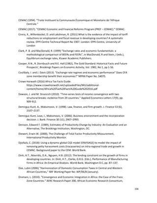 106
CEMAC (1994). “Traite Instituant la Communaute Économique et Monetaire de l'Afrique
Centrale.”
CEMAC (2017). “CEMAC Economic and Financial Reforms Program (PREF – CEMAC).” CEMAC.
Cirera, X., Willenbockel, D. and Lakshman, R. (2011) What is the evidence of the impact of tariff
reductions on employment and fiscal revenue in developing countries? A systematic
review. EPPI-Centre Technical Report No 1907. London: EPPI-Centre, University of
London
Clark, P. B. and MacDonald, R. (1999) “Exchange rates and economic fundamentals: a
methodological comparison of BEERs and FEERs”, in MacDonald, R and Stein, J (eds.),
Equilibrium exchange rates, Kluwer Academic Publishers.
Cooper, R.N., R. Dornbusch and R.E. Hall (1982), The Gold Standard: Historical Facts and Future
Prospects’, Brookings Papers on Economic Activity, Vol. 1982, No 1, pp 1-56.
Coulibaly, I. and J. Davis (2013). “Exchange rate regimes and economic performance” Does CFA
zone membership benefit their economies?” MPRA Paper No. 54075.
Crowe Horwath (2016) Africa Tax Facts Guide.
https://www.crowehorwath.net/uploadedFiles/MU/additional-
content/home/Africa%20Tax%20Facts%20Guide%202016.pdf
Dawson, J. and M. Strazicich (2010). “Time-series tests of income convergence with two
structural breaks: evidence from 29 countries.” Applied Economics Letters 17(9), pp.
909-912.
Demirguc-Kunt, A., Maksimovic, V. (1998). Law, finance, and firm growth. J. Finance 53 (6),
2107–2137.
Demirguc-Kunt, Love, I., Maksimovic, V. (2006). Business environment and the incorporation
decision. J. Bank. Finance 30 (11), 2967–2993.
Denison, Edward F. (1989), Estimates of Productivity Change by Industry: An Evaluation and an
Alternative, The Brookings Institution, Washington, DC.
Diewert, Erwin W. (2000), The Challenge of Total Factor Productivity Measurement,
International Productivity Monitor.
Djiofack, C. (2018): Using a dynamic global CGE model (ENVISAGE) to model the impact of
removing petty harassment costs (tracasseries) on intra-regional trade and growth in
CEMAC. Background paper to the CEM. World Bank.
Dinh, H.T., Mavridis, D.A., Nguyen, H.B. (2012). The binding constraint on the growth of firms in
developing countries. In: Dinh, H.T., Clarke, G.R.G. (Eds.), Performance of Manufacturing
Firms in Africa: An Empirical Analysis. World Bank, Washington D.C, pp. 87–137.
Doe, Lubin (2006) "Harmonization of Domestic Consumption Taxes in Central and Western
African Countries," IMF Working Paper No: WP/06/8 (January).
Dramani, L. (2010). “Convergence and Economic Integration in Africa: the Case of the Franc
Zone Countries.” AERC Research Paper 200, African Economic Research Consortium,
 