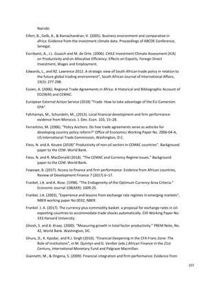 107
Nairobi.
Eifert, B., Gelb, A., & Ramachandran, V. (2005). Business environment and comparative in
africa: Evidence from the investment climate data. Proceedings of ABCDE Conference,
Senegal.
Escribano, A., J.L. Guasch and M. de Orte. (2006). CHILE Investment Climate Assessment (ICA)
on Productivity and on Allocative Efficiency: Effects on Exports, Foreign Direct
Investment, Wages and Employment.
Edwards, L., and RZ. Lawrence 2012. A strategic view of South African trade policy in relation to
the future global trading environment”, South African Journal of International Affairs,
19(3): 277-298.
Essien, A. (2006). Regional Trade Agreements in Africa: A Historical and Bibliographic Account of
ECOWAS and CEMAC.
European External Action Service (2018) “Trade: How to take advantage of the EU-Cameroon
EPA”.
Fafchamps, M., Schundeln, M., (2013). Local financial development and firm performance:
evidence from Morocco. J. Dev. Econ. 103, 15–28.
Ferrantino, M. (2006). "Policy Anchors: Do free trade agreements serve as vehicles for
developing country policy reform?" Office of Economics Working Paper No. 2006-04-A,
US International Trade Commission, Washington, D.C.
Fiess, N. and A. Kouevi (2018)” Productivity of non-oil sectors in CEMAC countries”. Background
paper to the CEM. World Bank.
Fiess, N. and R. MacDonald (2018). “The CEMAC and Currency Regime Issues.” Background
paper to the CEM. World Bank.
Fowowe, B. (2017). Access to finance and firm performance: Evidence from African countries,
Review of Development Finance 7 (2017) 6–17.
Frankel, J.A. and A. Rose. (1998). “The Endogeneity of the Optimum Currency Area Criteria.”
Economic Journal 108(449): 1009-25.
Frankel, J.A. (2003), “Experience and lessons from exchange rate regimes in emerging markets”,
NBER working paper No 0032, NBER.
Frankel. J. A. (2017). The currency-plus-commodity basket: a proposal for exchange rates in oil-
exporting countries to accommodate trade shocks automatically. CID Working Paper No.
333.Harvard University.
Ghosh, S. and A. Kraay. (2000). “Measuring growth in total factor productivity.” PREM Note, No.
42, World Bank. Washington, DC.
Ghura, D., K. Kpodar, and R.J. Singh (2010), “Financial Deepening in the CFA Franc Zone: The
Role of Institutions”, in M. Quintyn and G. Verdier (eds.) African Finance in the 21st
Century, International Monetary Fund and Palgrave Macmillan.
Giannetti, M., & Ongena, S. (2009). Financial integration and firm performance: Evidence from
 