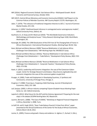 109
IMF (2016c). Regional Economic Outlook: Sub-Saharan Africa – Multispeed Growth. World
Economic and Financial Surveys, October 2016.
IMF (2017). Central African Monetary and Economic Community (CEMAC): Staff Report on the
Common Policies of Member Countries. IMF Country Report 17/176. Washington, DC.
Jaber, T. (1979). “The relevance of traditional integration theories to LDC’s,” Journal of Common
Market Studies, 9/3: 254.
Johansen, S. (1995) “Likelihood-based inference in cointegrated vector autoregressive models”,
Oxford University Press, Oxford, UK.
Kaufmann, D., A. Kraay and M. Mastruzzi (2010). “The Worldwide Governance Indicators:
Methodology and Analytical Issues.” Policy Research Working Paper 5430, World Bank.
Washington, DC.
Kavanagh, M. (2006). The 1994 Devaluation of the CFA Franc & The Changing Role of France in
African Development. International Development Studies, Working Paper 06-04, Yale.
Keen, Michael and Mario Mansour (2009) "Revenue Mobilization in Sub-Saharan Africa:
Challenges from Globalization," IMF Working Paper No: WP/09/157 (July).
Keen, Michael and Mario Mansour (2010a), "Revenue Mobilization in Sub-Saharan Africa:
Challenges from Globalization I - Trade Reform," Development Policy Review, 28(5): 553-
571.
Keen, Michael and Mario Mansour (2010b) "Revenue Mobilization in Sub-Saharan Africa:
Challenges from Globalization II - Corporate Taxation," Development Policy Review,
28(5): 573-596.
Kewir, K. (2015). Leadership and Economic Integration: the case of the Cameroon-Gabon
couple. Center for Strategic Research and Analysis. http://cesran.org/leadership-and-
economic-integration-the-case-of-the-cameroon-gabon-couple.html
Krueger, A. (1983), Trade and Employment in Developing Countries, 3: Synthesis and
Conclusions, University of Chicago Press, Chicago, IL
Krugman, P. (1988). Financing vs. Forgiving a Debt Overhang. Journal of Development
Economics, 29(3), 253 -268.
Lall, Sanjaya. (2005). Is African industry competing? Queen Elizabeth House Working Paper
Series no. 122. Oxford University.
Laporte G. (2012). What future for the ACP and the Cotonou Agreement? Preparing for the next
steps in the debate (ECDPM Briefing Note 34). Maastricht.
Laurens, Bernard L. (2008). “The Case of CEMAC,” Workshop on Regional Financial Integration
in Africa, December 1, 2008, Tunis.
Le Goff, M. and R. Singh (2012), “Does Trade Reduce Poverty? A View from Africa”, paper
presented at the Annual Conference of the Center for the Study of African Economies,
Oxford, March 18-20, 2012.
Levine, R., (2005), Finance and growth: theory and evidence. In: Aghion, P., Durlauf, S. (Eds.),
 
