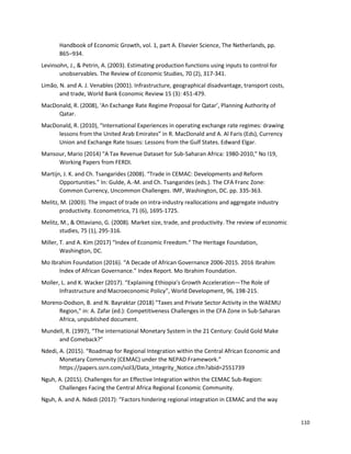 110
Handbook of Economic Growth, vol. 1, part A. Elsevier Science, The Netherlands, pp.
865–934.
Levinsohn, J., & Petrin, A. (2003). Estimating production functions using inputs to control for
unobservables. The Review of Economic Studies, 70 (2), 317-341.
Limão, N. and A. J. Venables (2001). Infrastructure, geographical disadvantage, transport costs,
and trade, World Bank Economic Review 15 (3): 451-479.
MacDonald, R. (2008), ‘An Exchange Rate Regime Proposal for Qatar’, Planning Authority of
Qatar.
MacDonald, R. (2010), “International Experiences in operating exchange rate regimes: drawing
lessons from the United Arab Emirates” in R. MacDonald and A. Al Faris (Eds), Currency
Union and Exchange Rate Issues: Lessons from the Gulf States. Edward Elgar.
Mansour, Mario (2014) "A Tax Revenue Dataset for Sub-Saharan Africa: 1980-2010," No I19,
Working Papers from FERDI.
Martijn, J. K. and Ch. Tsangarides (2008). “Trade in CEMAC: Developments and Reform
Opportunities.” In: Gulde, A.-M. and Ch. Tsangarides (eds.). The CFA Franc Zone:
Common Currency, Uncommon Challenges. IMF, Washington, DC. pp. 335-363.
Melitz, M. (2003). The impact of trade on intra‐industry reallocations and aggregate industry
productivity. Econometrica, 71 (6), 1695-1725.
Melitz, M., & Ottaviano, G. (2008). Market size, trade, and productivity. The review of economic
studies, 75 (1), 295-316.
Miller, T. and A. Kim (2017) “Index of Economic Freedom.“ The Heritage Foundation,
Washington, DC.
Mo Ibrahim Foundation (2016). “A Decade of African Governance 2006-2015. 2016 Ibrahim
Index of African Governance.” Index Report. Mo Ibrahim Foundation.
Moller, L. and K. Wacker (2017). “Explaining Ethiopia’s Growth Acceleration—The Role of
Infrastructure and Macroeconomic Policy”, World Development, 96, 198-215.
Moreno-Dodson, B. and N. Bayraktar (2018) "Taxes and Private Sector Activity in the WAEMU
Region," in: A. Zafar (ed.): Competitiveness Challenges in the CFA Zone in Sub-Saharan
Africa, unpublished document.
Mundell, R. (1997), “The international Monetary System in the 21 Century: Could Gold Make
and Comeback?”
Ndedi, A. (2015). “Roadmap for Regional Integration within the Central African Economic and
Monetary Community (CEMAC) under the NEPAD Framework.”
https://papers.ssrn.com/sol3/Data_Integrity_Notice.cfm?abid=2551739
Nguh, A. (2015). Challenges for an Effective Integration within the CEMAC Sub-Region:
Challenges Facing the Central Africa Regional Economic Community.
Nguh, A. and A. Ndedi (2017): “Factors hindering regional integration in CEMAC and the way
 
