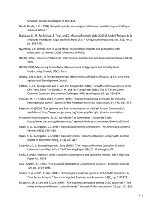 111
forward”. Background paper to the CEM.
Ntuda Ebode, J. V. (2004). Géopolitique des sous-régions africaines: quel destin pour l’Afrique
médiane latine?
Nubukpo, K., M. Ze Belinga, B. Tinel, and D. Moussa Dembele (eds.) (2016). Sortir l’Afrique de la
servitude monétaire. À qui profite le franc CFA ?, Afrique contemporaine, vol. 259, no. 3,
pp. 181-185.
Nyanteng, V.K. (1998). Rice in West Africa: consumption imports and production with
projections to the year 2000. Monrovia, WARDA.
OECD (1996a), Industry Productivity: International Comparison and Measurement Issues, OECD,
Paris.
OECD (2001), Measuring Productivity: Measurement of Aggregate and Industry-level
Productivity Growth, OECD, Paris.
Okigbo, B.N. (1982). In The developmental effectiveness of food in Africa, p. 11-67. New York,
Agricultural Development Council.
Pattillo, C., Ch. Tsangarides and P. van den Boogaerde (2008). “Growth and Convergence in the
CFA Franc Zone.” In: Gulde, A.-M. and Ch. Tsangarides (eds.). The CFA Franc Zone:
Common Currency, Uncommon Challenges. IMF, Washington, DC. pp. 299-334.
Pesaran, M. H.; Y. Shin and R. P. Smith (1999). ”Pooled mean group estimator for dynamic
heterogenous panels”, Journal of the American Statistical Association, 94, 446, 621-634.
Petersen. H. (2009) "Tax Systems and Tax Harmonisation in the East African Community",
available at http://www.eacgermany.org/index.php/eac-giz.../tax-harmonisation
PricewaterhouseCoopers (2017). Worldwide Tax Summaries - Corporate Taxes.
http://www.pwc.com/gx/en/services/tax/worldwide-tax-summaries/downloads.html
Rajan, R. G., & Zingales, L. (1998). Financial Dependence and Growth. The American Economic
Review, 88(3), 559--586.
Rajan, R. G., & Zingales, L. (2001). Financial systems, industrial structure, and growth. Oxford
review of economic Policy, 17(4), 467-482.
Sacerdoti, E., S. Brunschwig and J. Tang (1998). “The Impact of Human Capital on Growth:
Evidence from West Africa.” IMF Working Paper 98/162. Washington, DC
Sachs, J. and A. Warner (1995). Economic Convergence and Economic Policies. NBER Working
Paper No. 5039.
Sala-i-Martin, X. (1996). “The Classical Approach to Convergence Analysis.” Economic Journal
106, pp. 1019-1036.
Solarin, S. A. and P. K. Sahu (2013). “Convergence and Divergence in CFA FRANC Countries: A
Time Series Analysis.” Journal of Applied Business and Economics 14(2), pp. 112-127.
Strazicich, M., J. Lee and E. Day (2004). “Are incomes converging among OECD countries? Time
series evidence with two structural breaks.” Journal of Macroeconomics 26, pp. 131-145.
 