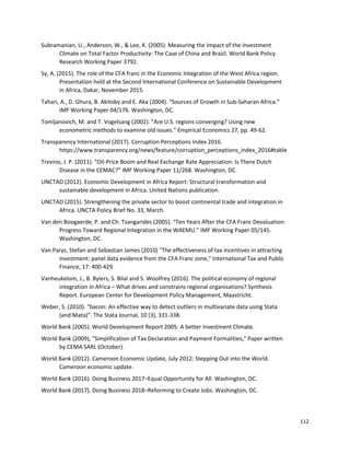 112
Subramanian, U., Anderson, W., & Lee, K. (2005). Measuring the Impact of the Investment
Climate on Total Factor Productivity: The Case of China and Brazil. World Bank Policy
Research Working Paper 3792.
Sy, A. (2015). The role of the CFA franc in the Economic Integration of the West Africa region.
Presentation held at the Second International Conference on Sustainable Development
in Africa, Dakar, November 2015.
Tahari, A., D. Ghura, B. Akitoby and E. Aka (2004). “Sources of Growth in Sub-Saharan Africa.”
IMF Working Paper 04/176. Washington, DC.
Tomljanovich, M. and T. Vogelsang (2002). “Are U.S. regions converging? Using new
econometric methods to examine old issues.” Empirical Economics 27, pp. 49-62.
Transparency International (2017). Corruption Perceptions Index 2016.
https://www.transparency.org/news/feature/corruption_perceptions_index_2016#table
Trevino, J. P. (2011). “Oil-Price Boom and Real Exchange Rate Appreciation: Is There Dutch
Disease in the CEMAC?” IMF Working Paper 11/268. Washington, DC.
UNCTAD (2012). Economic Development in Africa Report: Structural transformation and
sustainable development in Africa. United Nations publication.
UNCTAD (2015). Strengthening the private sector to boost continental trade and integration in
Africa. UNCTA Policy Brief No. 33, March.
Van den Boogaerde, P. and Ch. Tsangarides (2005). “Ten Years After the CFA Franc Devaluation:
Progress Toward Regional Integration in the WAEMU.” IMF Working Paper 05/145.
Washington, DC.
Van Parys, Stefan and Sebastian James (2010) "The effectiveness of tax incentives in attracting
investment: panel data evidence from the CFA Franc zone," International Tax and Public
Finance, 17: 400-429.
Vanheukelom, J., B. Byiers, S. Bilal and S. Woolfrey (2016). The political economy of regional
integration in Africa – What drives and constrains regional organisations? Synthesis
Report. European Center for Development Policy Management, Maastricht.
Weber, S. (2010). “bacon: An effective way to detect outliers in multivariate data using Stata
(and Mata)”. The Stata Journal, 10 (3), 331-338.
World Bank (2005). World Development Report 2005: A better Investment Climate.
World Bank (2009), "Simplification of Tax Declaration and Payment Formalities," Paper written
by CEMA SARL (October).
World Bank (2012). Cameroon Economic Update, July 2012: Stepping Out into the World.
Cameroon economic update.
World Bank (2016). Doing Business 2017–Equal Opportunity for All. Washington, DC.
World Bank (2017). Doing Business 2018–Reforming to Create Jobs. Washington, DC.
 
