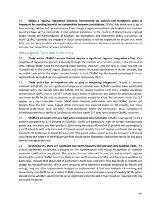 xiii
19. Within a regional integration initiative, harmonizing tax policies and investment codes is
important for avoiding harmful tax competition between jurisdictions. CEMAC has some way to go in
harmonizing taxation and tax exemptions. Even though a regional investment code exists, most member
countries have yet to incorporate it into national legislation; in the context of strengthening regional
supply-chains, the harmonization of taxation, tax exemptions and investment codes is essential. As
many CEMAC countries are engaged in fiscal consolidation, it will be important to ensure that while
efforts to increase taxation are important for fiscal consolidation, reformers should be mindful not to
increase tax competition between jurisdiction.
Intra-regional Trade and Trade Policy
20. Trade within CEMAC remains limited despite a significant regional integration effort. One
objective of regional integration, especially through the creation of a customs union, is the increase in
intra-regional trade flows by eliminating trade barriers. However, this increase in trade has not yet
materialized in the CEMAC region. Exports and imports increased significantly in recent decades, but
recorded trade within the region remains limited. In fact, CEMAC has the lowest percentage of intra-
regional trade recorded for any regionally economic community (REC).
21. Trade policy has an important role to play in deepening integration. Despite a common
external tariff (CET), there is significant divergence at national level. CEMAC countries have established
national tariffs that deviate from the CEMAC CET for several hundred tariff lines. Notable deviations
toward lower tariffs than in the CET include lower duties in Cameroon and Gabon for pharmaceuticals,
and lower tariffs for tin and tin products in all countries except for Chad. Furthermore, while the CET
applies on a most-favorable nation (MFN) basis, bilateral preferences with non-CEMAC parties can
deviate from the CET. Since August 2016, Cameroon has lowered duties on EU imports, but these
bilateral preferences have not been “multi-lateralized” within the community. Thus, Cameroon is
extending preferential tariffs to EU products that face higher CET duty rates in other CEMAC countries.
22. CEMAC’s external tariffs are high when compared internationally. CEMAC’s average CET is 18.1
percent compared to 12.4 percent in ECOWAS. Tariffs are particularly high for certain manufactured
goods (e.g. footwear) and food products. Eliminating the top tariff band of 30 percent and converging to
a tariff schedule with only 4 instead of 5 bands would simplify the tariff regime and lower the average
level of tariff protection to about 14.5 percent. This would reduce import prices for consumers. It would
also reduce the degree of tariff dispersion that would lessen distortions and welfare losses for any given
level of average protection.
23. Beyond tariffs, there are significant non-tariff measures that prevent intra-regional trade. The
CEMAC agreement established a process for the harmonization and mutual recognition of technical
measures certification procedures. This process has not advanced in practice, and standards regimes
tend to differ across CEMAC countries. Data on non-tariff measures (NTMs), which are only available for
Cameroon, indicate that about half of Cameroon’s tariff lines and more than two-thirds of imports are
subject to non-tariff barriers. While some measures serve legitimate purposes (measures for health and
safety), they are often inadequately designed or implemented. A first step towards harmonizing and
streamlining non-tariff barriers within CEMAC require a comprehensive review of existing NTMs which
should assess whether specific NTMs serve legitimate concerns and if they could be replaced with less
distortive measures.
 