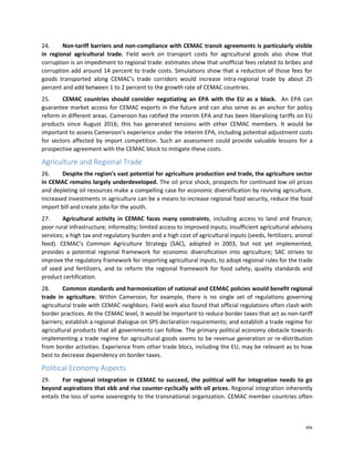xiv
24. Non-tariff barriers and non-compliance with CEMAC transit agreements is particularly visible
in regional agricultural trade. Field work on transport costs for agricultural goods also show that
corruption is an impediment to regional trade: estimates show that unofficial fees related to bribes and
corruption add around 14 percent to trade costs. Simulations show that a reduction of those fees for
goods transported along CEMAC’s trade corridors would increase intra-regional trade by about 25
percent and add between 1 to 2 percent to the growth rate of CEMAC countries.
25. CEMAC countries should consider negotiating an EPA with the EU as a block. An EPA can
guarantee market access for CEMAC exports in the future and can also serve as an anchor for policy
reform in different areas. Cameroon has ratified the interim EPA and has been liberalizing tariffs on EU
products since August 2016; this has generated tensions with other CEMAC members. It would be
important to assess Cameroon’s experience under the interim EPA, including potential adjustment costs
for sectors affected by import competition. Such an assessment could provide valuable lessons for a
prospective agreement with the CEMAC block to mitigate these costs.
Agriculture and Regional Trade
26. Despite the region’s vast potential for agriculture production and trade, the agriculture sector
in CEMAC remains largely underdeveloped. The oil price shock, prospects for continued low oil prices
and depleting oil resources make a compelling case for economic diversification by reviving agriculture.
Increased investments in agriculture can be a means to increase regional food security, reduce the food
import bill and create jobs for the youth.
27. Agricultural activity in CEMAC faces many constraints, including access to land and finance;
poor rural infrastructure; informality; limited access to improved inputs; insufficient agricultural advisory
services; a high tax and regulatory burden and a high cost of agricultural inputs (seeds, fertilizers, animal
feed). CEMAC’s Common Agriculture Strategy (SAC), adopted in 2003, but not yet implemented,
provides a potential regional framework for economic diversification into agriculture; SAC strives to
improve the regulatory framework for importing agricultural inputs, to adopt regional rules for the trade
of seed and fertilizers, and to reform the regional framework for food safety, quality standards and
product certification.
28. Common standards and harmonization of national and CEMAC policies would benefit regional
trade in agriculture. Within Cameroon, for example, there is no single set of regulations governing
agricultural trade with CEMAC neighbors. Field work also found that official regulations often clash with
border practices. At the CEMAC level, it would be important to reduce border taxes that act as non-tariff
barriers; establish a regional dialogue on SPS declaration requirements; and establish a trade regime for
agricultural products that all governments can follow. The primary political economy obstacle towards
implementing a trade regime for agricultural goods seems to be revenue generation or re-distribution
from border activities. Experience from other trade blocs, including the EU, may be relevant as to how
best to decrease dependency on border taxes.
Political Economy Aspects
29. For regional integration in CEMAC to succeed, the political will for integration needs to go
beyond aspirations that ebb and rise counter-cyclically with oil prices. Regional integration inherently
entails the loss of some sovereignty to the transnational organization. CEMAC member countries often
 