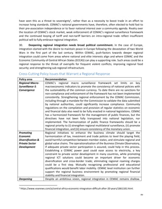 xv
have seen this as a threat to sovereignty1
, rather than as a necessity to boost trade in an effort to
increase living standards. CEMAC’s national governments have, therefore, often elected to hold fast to
their pre-association independence or to favor national interest over a community agenda. Rivalry over
the location of CEMAC’s stock market, weak enforcement of CEMAC’s regional surveillance framework
and the continued levying of tariff and non-tariff barriers on intra-regional trade reflect insufficient
political will to fully embrace regional integration.
30. Deepening regional integration needs broad political commitment. In the case of Europe,
integration started with the desire to maintain peace in Europe following the devastation of two World
Wars in the first part of the last century. Within CEMAC, push-factors towards deeper regional
integration could come from areas where national and elite interests align and where CEMAC and the
Economic Community of Central African States (ECCAS) can play a supporting role. Such areas could be a
regional response to the threat of overspills for frequent violent conflicts; improving regional food
security; and strengthening sub-regional infrastructure.
Cross-Cutting Policy Issues that Warrant a Regional Response
Policy area Recommendation
Regional Macro-
Surveillance &
Convergence
CEMAC’s regional macro surveillance framework set limits on key
macroeconomic indicators to promote the consistency of national policies with
the sustainability of the common currency. To date there are no sanctions for
non-compliance and enforcement of the framework has not been implemented
consistently. Strengthening regional enforcement by the CEMAC Commission,
including through a mandate for the Commission to validate the data submitted
by national authorities, could significantly increase compliance. Community
regulations on the compilation and provision of regular statistics on economic
and financial data also need to be fully enacted in national legislations. CEMAC
has a harmonized framework for the management of public finances, but the
directives have not been fully transposed into national legislation, nor
implemented. The harmonization of public finance frameworks should be a
regional priority to (i) strengthen regional multilateral surveillance, (ii) promote
financial integration, and (iii) ensure consistency of the monetary union.
Promoting
Economic
Diversification &
Private Sector
Development
Regional initiatives to enhance the business climate should target the
harmonization of tax, investment and trade policies to level the playing field;
avoid harmful competition between member states; and stimulate regional and
global value chains. The operationalization of the Business Climate Observatory,
if adequate private sector participation is assured, could help in this process.
Establishing a CEMAC power pool could ease access to electricity, a key
constraint to private sector development in many countries, while promoting
regional ICT solutions could become an important driver for economic
diversification and cross-border trade; eliminating regional roaming charges
could be a first step. Mutually recognizing professional and educational
qualifications would benefit labor mobility. CEMAC level institution can further
support the regional business environment by promoting regional financial
stability and financial integration.
Deepening Despite an ambitious vision, regional integration in CEMAC remains shallow.
1
https://www.voanews.com/a/central-africa-economic-integration-difficult-after-20-years/1861181.html.
 