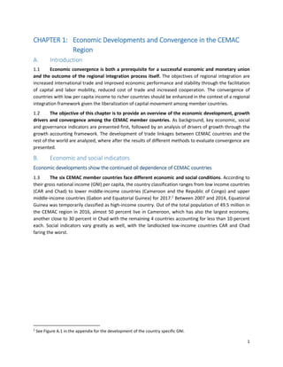 1
CHAPTER 1: Economic Developments and Convergence in the CEMAC
Region
A. Introduction
1.1 Economic convergence is both a prerequisite for a successful economic and monetary union
and the outcome of the regional integration process itself. The objectives of regional integration are
increased international trade and improved economic performance and stability through the facilitation
of capital and labor mobility, reduced cost of trade and increased cooperation. The convergence of
countries with low per capita income to richer countries should be enhanced in the context of a regional
integration framework given the liberalization of capital movement among member countries.
1.2 The objective of this chapter is to provide an overview of the economic development, growth
drivers and convergence among the CEMAC member countries. As background, key economic, social
and governance indicators are presented first, followed by an analysis of drivers of growth through the
growth accounting framework. The development of trade linkages between CEMAC countries and the
rest of the world are analyzed, where after the results of different methods to evaluate convergence are
presented.
B. Economic and social indicators
Economic developments show the continued oil dependence of CEMAC countries
1.3 The six CEMAC member countries face different economic and social conditions. According to
their gross national income (GNI) per capita, the country classification ranges from low income countries
(CAR and Chad) to lower middle-income countries (Cameroon and the Republic of Congo) and upper
middle-income countries (Gabon and Equatorial Guinea) for 2017.2
Between 2007 and 2014, Equatorial
Guinea was temporarily classified as high-income country. Out of the total population of 49.5 million in
the CEMAC region in 2016, almost 50 percent live in Cameroon, which has also the largest economy,
another close to 30 percent in Chad with the remaining 4 countries accounting for less than 10 percent
each. Social indicators vary greatly as well, with the landlocked low-income countries CAR and Chad
faring the worst.
2
See Figure A.1 in the appendix for the development of the country specific GNI.
 