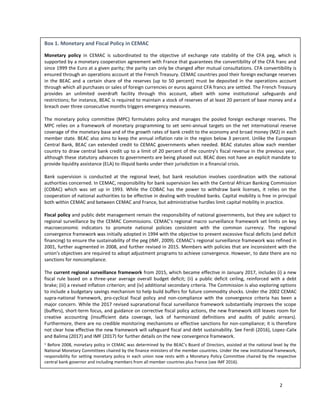2
Box 1. Monetary and Fiscal Policy in CEMAC
Monetary policy in CEMAC is subordinated to the objective of exchange rate stability of the CFA peg, which is
supported by a monetary cooperation agreement with France that guarantees the convertibility of the CFA franc and
since 1999 the Euro at a given parity; the parity can only be changed after mutual consultations. CFA convertibility is
ensured through an operations account at the French Treasury. CEMAC countries pool their foreign exchange reserves
in the BEAC and a certain share of the reserves (up to 50 percent) must be deposited in the operations account
through which all purchases or sales of foreign currencies or euros against CFA francs are settled. The French Treasury
provides an unlimited overdraft facility through this account, albeit with some institutional safeguards and
restrictions; for instance, BEAC is required to maintain a stock of reserves of at least 20 percent of base money and a
breach over three consecutive months triggers emergency measures.
The monetary policy committee (MPC) formulates policy and manages the pooled foreign exchange reserves. The
MPC relies on a framework of monetary programming to set semi-annual targets on the net international reserve
coverage of the monetary base and of the growth rates of bank credit to the economy and broad money (M2) in each
member state. BEAC also aims to keep the annual inflation rate in the region below 3 percent. Unlike the European
Central Bank, BEAC can extended credit to CEMAC governments when needed. BEAC statutes allow each member
country to draw central bank credit up to a limit of 20 percent of the country’s fiscal revenue in the previous year,
although these statutory advances to governments are being phased out. BEAC does not have an explicit mandate to
provide liquidity assistance (ELA) to illiquid banks under their jurisdiction in a financial crisis.
Bank supervision is conducted at the regional level, but bank resolution involves coordination with the national
authorities concerned. In CEMAC, responsibility for bank supervision lies with the Central African Banking Commission
(COBAC) which was set up in 1993. While the COBAC has the power to withdraw bank licenses, it relies on the
cooperation of national authorities to be effective in dealing with troubled banks. Capital mobility is free in principal
both within CEMAC and between CEMAC and France, but administrative hurdles limit capital mobility in practice.
Fiscal policy and public debt management remain the responsibility of national governments, but they are subject to
regional surveillance by the CEMAC Commissions. CEMAC’s regional macro surveillance framework set limits on key
macroeconomic indicators to promote national policies consistent with the common currency. The regional
convergence framework was initially adopted in 1994 with the objective to prevent excessive fiscal deficits (and deficit
financing) to ensure the sustainability of the peg (IMF, 2009). CEMAC’s regional surveillance framework was refined in
2001, further augmented in 2008, and further revised in 2015. Members with policies that are inconsistent with the
union's objectives are required to adopt adjustment programs to achieve convergence. However, to date there are no
sanctions for noncompliance.
The current regional surveillance framework from 2015, which became effective in January 2017, includes (i) a new
fiscal rule based on a three-year average overall budget deficit; (ii) a public deficit ceiling, reinforced with a debt
brake; (iii) a revised inflation criterion; and (iv) additional secondary criteria. The Commission is also exploring options
to include a budgetary savings mechanism to help build buffers for future commodity shocks. Under the 2002 CEMAC
supra-national framework, pro-cyclical fiscal policy and non-compliance with the convergence criteria has been a
major concern. While the 2017 revised supranational fiscal surveillance framework substantially improves the scope
(buffers), short-term focus, and guidance on corrective fiscal policy actions, the new framework still leaves room for
creative accounting (insufficient data coverage, lack of harmonized definitions and audits of public arrears).
Furthermore, there are no credible monitoring mechanisms or effective sanctions for non-compliance; it is therefore
not clear how effective the new framework will safeguard fiscal and debt sustainability. See Ferdi (2016), Lopez-Calix
and Balima (2017) and IMF (2017) for further details on the new convergence framework.
1 Before 2008, monetary policy in CEMAC was determined by the BEAC’s Board of Directors, assisted at the national level by the
National Monetary Committees chaired by the finance ministers of the member countries. Under the new institutional framework,
responsibility for setting monetary policy in each union now rests with a Monetary Policy Committee chaired by the respective
central bank governor and including members from all member countries plus France (see IMF 2016).
 