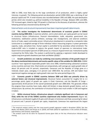 11
1982 to 1990, most likely due to the large contribution of oil production, which is highly capital
intensive, to growth. The following period pre-devaluation period (1990-1994) saw a declining of real
physical capital and TFP. A small recovery was recorded between 1995 and 2000, the post-devaluation
period, which also included e.g. political instability in the Republic of Congo. Between 2001 and 2005,
TFP increased again, linked to high TFP growth in Chad due to the discovery of petroleum, whereas the
following period was characterized by declining TFP.
External factors and structural improvements have been important growth determinants
1.18 This section investigates the fundamental determinants of economic growth in CEMAC
countries during 2000-2016. It examines whether, and to what extent, per capita growth can be traced
to structural factors (infrastructure, financial intermediation, trade, education, government size,
institutions), stabilization policies (inflation, exchange rate misalignment), and external conditions
(terms of trade, export commodity prices). Infrastructure development is proxied by a composite index
constructed as a weighted average of three individual indices measuring progress in power generation
capacity, roads, and phone lines. Human capital is controlled for by secondary school enrolment. The
trade-to-GDP ratio is included to capture the growth impact of openness to international trade.
Government consumption (percent of GDP) serves as a measure of government size. Institutional quality
is proxied by the Polity index. The analysis is performed by applying a regression model developed to
explain long-term growth elsewhere (see Haile and Moller (2018)).6
1.19 Growth predictions are made by combining cross-country estimates of the growth impact of
the above-mentioned determinants and country-specific values of the variables for 2000-2016. CEMAC
countries7
have registered respectable growth rates since 2000, notwithstanding substantial variations
across countries and over time. Chad stands out comparatively, with average per capita growth rates of
about 3.8 percent and 3.4 percent, respectively. Cameroon and the Republic of Congo grew at a
relatively slower pace, averaging 1-1.5 percent over 2000-2016. By contrast, CAR and Gabon have
experienced negative average per capita growth rates over the same period (Figure 15).
1.20 Economic growth in CEMAC countries between 2000 and 2016 was primarily driven by
external factors and structural improvements. Structural factors accounted for roughly 0.6 to 1.1
percentage points (ppts) of growth per capita in Chad, Cameroon, and the Republic of Congo –
approximately 20-30 percent of the overall (predicted) growth over 2000-2016. This generally reflects
the progress these countries have made, albeit still limited, in deep domestic growth factors, such as
infrastructure. By contrast, the contribution of structural factors was much smaller in CAR and negative
in Gabon.
1.21 Within structural factors, infrastructure played a relatively significant role in Cameroon and
Chad, while the rest of the CEMAC countries experienced only modest improvements (Figure 16).
Infrastructure contributed roughly 0.35 ppts and 0.26 ppts in Cameroon and Chad, accounting for about
23 percent and 7 percent of growth per capita, respectively. Cameroon has experienced the largest
6
The empirical analysis mainly uses the cross-country growth regression model in Brueckner (2014). See also
Moller and Wacker (2017) and Araujo et al. (2014), and Haile (2016) for applications in the context of Ethiopia,
Latin America, and Tanzania, respectively.
7
The analysis could not be done for Equatorial Guinea given data on the key infrastructure indicators were
missing.
 