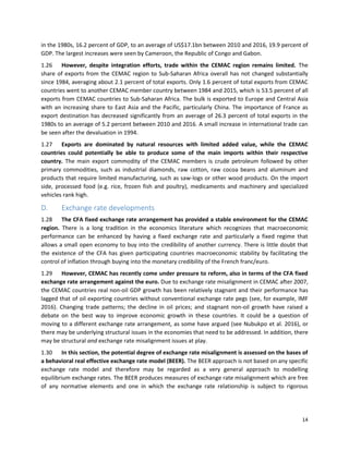 14
in the 1980s, 16.2 percent of GDP, to an average of US$17.1bn between 2010 and 2016, 19.9 percent of
GDP. The largest increases were seen by Cameroon, the Republic of Congo and Gabon.
1.26 However, despite integration efforts, trade within the CEMAC region remains limited. The
share of exports from the CEMAC region to Sub-Saharan Africa overall has not changed substantially
since 1984, averaging about 2.1 percent of total exports. Only 1.6 percent of total exports from CEMAC
countries went to another CEMAC member country between 1984 and 2015, which is 53.5 percent of all
exports from CEMAC countries to Sub-Saharan Africa. The bulk is exported to Europe and Central Asia
with an increasing share to East Asia and the Pacific, particularly China. The importance of France as
export destination has decreased significantly from an average of 26.3 percent of total exports in the
1980s to an average of 5.2 percent between 2010 and 2016. A small increase in international trade can
be seen after the devaluation in 1994.
1.27 Exports are dominated by natural resources with limited added value, while the CEMAC
countries could potentially be able to produce some of the main imports within their respective
country. The main export commodity of the CEMAC members is crude petroleum followed by other
primary commodities, such as industrial diamonds, raw cotton, raw cocoa beans and aluminum and
products that require limited manufacturing, such as saw-logs or other wood products. On the import
side, processed food (e.g. rice, frozen fish and poultry), medicaments and machinery and specialized
vehicles rank high.
D. Exchange rate developments
1.28 The CFA fixed exchange rate arrangement has provided a stable environment for the CEMAC
region. There is a long tradition in the economics literature which recognizes that macroeconomic
performance can be enhanced by having a fixed exchange rate and particularly a fixed regime that
allows a small open economy to buy into the credibility of another currency. There is little doubt that
the existence of the CFA has given participating countries macroeconomic stability by facilitating the
control of inflation through buying into the monetary credibility of the French franc/euro.
1.29 However, CEMAC has recently come under pressure to reform, also in terms of the CFA fixed
exchange rate arrangement against the euro. Due to exchange rate misalignment in CEMAC after 2007,
the CEMAC countries real non-oil GDP growth has been relatively stagnant and their performance has
lagged that of oil exporting countries without conventional exchange rate pegs (see, for example, IMF
2016). Changing trade patterns; the decline in oil prices; and stagnant non-oil growth have raised a
debate on the best way to improve economic growth in these countries. It could be a question of
moving to a different exchange rate arrangement, as some have argued (see Nubukpo et al. 2016), or
there may be underlying structural issues in the economies that need to be addressed. In addition, there
may be structural and exchange rate misalignment issues at play.
1.30 In this section, the potential degree of exchange rate misalignment is assessed on the bases of
a behavioral real effective exchange rate model (BEER). The BEER approach is not based on any specific
exchange rate model and therefore may be regarded as a very general approach to modelling
equilibrium exchange rates. The BEER produces measures of exchange rate misalignment which are free
of any normative elements and one in which the exchange rate relationship is subject to rigorous
 