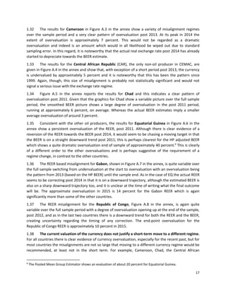 17
1.32 The results for Cameroon in Figure A.3 in the annex show a variety of misalignment regimes
over the sample period and a very clear pattern of overvaluation post 2013. At its peak in 2014 the
extent of overvaluation is approximately 7 percent. This would not be regarded as a dramatic
overvaluation and indeed is an amount which would in all likelihood be wiped out due to standard
sampling error. In this regard, it is noteworthy that the actual real exchange rate post 2014 has already
started to depreciate towards the BEER estimate.
1.33 The results for the Central African Republic (CAR), the only non-oil producer in CEMAC, are
given in Figure A.4 in the annex and show that, with exception of a short period post 2013, the currency
is undervalued by approximately 5 percent and it is noteworthy that this has been the pattern since
1999. Again, though, this size of misalignment is probably not statistically significant and would not
signal a serious issue with the exchange rate regime.
1.34 Figure A.5 in the annex reports the results for Chad and this indicates a clear pattern of
overvaluation post 2011. Given that the graphics for Chad show a variable picture over the full sample
period, the smoothed BEER picture shows a large degree of overvaluation in the post 2011 period,
running at approximately 6 percent, on average. Whereas the actual BEER estimates imply a smaller
average overvaluation of around 3 percent.
1.35 Consistent with the other oil producers, the results for Equatorial Guinea in Figure A.6 in the
annex show a persistent overvaluation of the REER, post 2011. Although there is clear evidence of a
reversion of the REER towards the BEER post 2014, it would seem to be chasing a moving target in that
the BEER is on a straight downward trend post 2011; this is perhaps clearest for the HP adjusted BEER
which shows a quite dramatic overvaluation end of sample of approximately 40 percent.9
This is clearly
of a different order to the other overvaluations and is perhaps suggestive of the requirement of a
regime change, in contrast to the other countries.
1.36 The REER based misalignment for Gabon, shown in Figure A.7 in the annex, is quite variable over
the full sample switching from undervaluation at the start to overvaluation with an overvaluation being
the pattern from 2013 (based on the HP BEER) until the sample end. As in the case of EQ the actual REER
seems to be correcting post 2014 in that it is on a downward trajectory, although the estimated BEER is
also on a sharp downward trajectory too, and it is unclear at the time of writing what the final outcome
will be. The approximate overvaluation in 2015 is 14 percent for the Gabon REER which is again
significantly more than some of the other countries.
1.37 The REER misalignment for the Republic of Congo, Figure A.8 in the annex, is again quite
variable over the full sample period with a degree of overvaluation opening up at the end of the sample,
post 2012, and as in the last two countries there is a downward trend for both the REER and the BEER,
creating uncertainty regarding the timing of any correction. The end-point overvaluation for the
Republic of Congo REER is approximately 10 percent in 2015.
1.38 The current valuation of the currency does not justify a short-term move to a different regime.
For all countries there is clear evidence of currency overvaluation, especially for the recent past, but for
most countries the misalignments are not so large that moving to a different currency regime would be
recommended, at least not in the short term. For example, Cameroon, Chad, the Central African
9
The Pooled Mean Group Estimator shows an evaluation of about 20 percent for Equatorial Guinea.
 