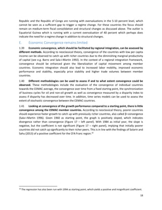 18
Republic and the Republic of Congo are running with overvaluations in the 5-10 percent level, which
cannot be seen as a sufficient gap to trigger a regime change. For these countries the focus should
remain on medium-term fiscal consolidation and structural changes as discussed above. The outlier is
Equatorial Guinea which is running with a current overvaluation of 40 percent which perhaps does
indicate the need for a regime change in addition to structural changes.
E. Economic Convergence remains limited
1.39 Economic convergence, which should be facilitated by regional integration, can be assessed by
different methods. According to neoclassical theory, convergence of the countries with low per capita
income can be observed to catch up with richer countries due to the diminishing marginal productivity
of capital (see e.g. Barro and Sala-i-Martin 1992). In the context of a regional integration framework,
convergence should be enhanced given the liberalization of capital movement among member
countries. Economic integration should also lead to increased labor mobility, improved economic
performance and stability, especially price stability and higher trade volumes between member
countries.
1.40 Different methodologies can be used to assess if and to what extent convergence could be
observed. These methodologies include the evaluation of the convergence of individual countries
towards the CEMAC average, the convergence over time from a fixed starting point, the synchronization
of business cycles for oil and non-oil growth as well as convergence measured by a disparity index to
assess if disparity has decreased over time. In addition, time series models can be used to assess the
extent of stochastic convergence between the CEMAC countries.
1.41 Looking at convergence of the growth performance compared to a starting point, there is little
convergence among the CEMAC member countries. According to neoclassical theory, poorer countries
should experience faster growth to catch up with previously richer countries, also called β–convergence
(Sala-i-Martin 1996). Given 1960 as starting point, the graph is positively sloped, which indicates
divergence rather than convergence (Figure 17 – left panel). With 1984 as initial year, the slope is
negative, but the coefficient is not significant (Figure 17 – right panel), implying that initially poorer
countries did not catch up significantly to their richer peers. This is in line with the findings of Solarin and
Sahu (2013) of a positive coefficient for the CFA Franc region.10
10
The regression has also been run with 1994 as starting point, which yields a positive and insignificant coefficient.
 