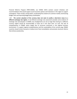 22
Financial Reforms Program (PREF-CEMAC, see CEMAC 2017) contains several initiatives and
recommendations that would support sound economic policies and institutions in the region to support
convergence. These include, among others, accelerating the creation of a common market, harmonizing
budget rules and improving budget policy coordination.
1.49 The current valuation of the currency does not seem to justify a short-term move to a
different exchange rate regime. A real effective exchange rate assessment provides some evidence of
exchange rate overvaluation in CEMAC, but misalignments are not so large that moving to a different
currency regime would be recommended, at least not in the short term. As such, the lack of
competitiveness in CEMAC seems largely due to structural constraints in the regional business
environment. To support regional competitiveness and the sustainability of the currency peg, CEMAC
countries should remain focused on medium-term fiscal consolidation and promote structural reforms
that enhance productivity.
 
