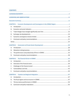iv
CONTENTS
ACKNOWLEDGEMENTS ......................................................................................................................ii
ACRONYMS AND ABBREVIATIONS.....................................................................................................iii
Executive Summary...........................................................................................................................ix
CHAPTER 1: Economic Developments and Convergence in the CEMAC Region..................................1
A. Introduction ......................................................................................................................................1
B. Economic and social indicators.........................................................................................................1
C. Trade linkages have changed significantly over time .....................................................................13
D. Exchange rate developments..........................................................................................................14
E. Economic convergence remains limited.........................................................................................18
F. Conclusion and policy recommendations.......................................................................................21
Annex ......................................................................................................................................................23
CHAPTER 2: Constraints to Private Sector Development ................................................................28
A. Introduction ....................................................................................................................................28
B. Obstacles to doing business............................................................................................................28
C. The performance and productivity of firms in CEMAC...................................................................35
D. Conclusion and policy recommendations.......................................................................................38
CHAPTER 3: The Financial Sector in CEMAC ...................................................................................39
A. Introduction ....................................................................................................................................39
B. Overview of the financial sector.....................................................................................................39
C. Challenges of the financial sector...................................................................................................42
D. Vulnerabilities and risks..................................................................................................................43
E. Conclusion and policy recommendations.......................................................................................44
CHAPTER 4: Taxation and Regional Integration..............................................................................47
A. Introduction ....................................................................................................................................47
B. The fiscal regime and tax structure in CEMAC................................................................................47
C. The tax revenue performance in CEMAC........................................................................................50
D. Conclusion and policy implications.................................................................................................56
 