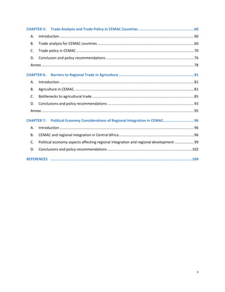 v
CHAPTER 5: Trade Analysis and Trade Policy in CEMAC Countries ..................................................60
A. Introduction ....................................................................................................................................60
B. Trade analysis for CEMAC countries...............................................................................................60
C. Trade policy in CEMAC....................................................................................................................70
D. Conclusion and policy recommendations.......................................................................................76
Annex ......................................................................................................................................................78
CHAPTER 6: Barriers to Regional Trade in Agriculture ....................................................................81
A. Introduction ....................................................................................................................................81
B. Agriculture in CEMAC......................................................................................................................81
C. Bottlenecks to agricultural trade ....................................................................................................85
D. Conclusions and policy recommendations .....................................................................................93
Annex ......................................................................................................................................................95
CHAPTER 7: Political Economy Considerations of Regional Integration in CEMAC............................96
A. Introduction ....................................................................................................................................96
B. CEMAC and regional integration in Central Africa..........................................................................96
C. Political economy aspects affecting regional integration and regional development ...................99
D. Conclusions and policy recommendations ...................................................................................102
REFERENCES ................................................................................................................................104
 
