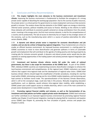 38
D. Conclusion and Policy Recommendations
2.18. This chapter highlights the main obstacles to the business environment and investment
climate. Improving the business environment is fundamental to facilitate the emergence of a strong
private sector capable of absorbing the working-age population. Due to the scarcity of public resources,
the private sector is a critical partner for governments to create employment and ensure that economic
growth is inclusive. The analysis shows that key obstacles in the CEMAC region are energy or electricity,
informal sector practices, political instability and access to finance. Working on the reforms to tackle
these obstacles will contribute to economic growth centered on strong contributions from the private
sector. Investing in the energy sector, the first most common obstacle, is vital for the competitiveness of
a country and its productivity. The lack of access to electricity has an impact on key strategic sectors of
the economy, such as the manufacturing sector which is a source of positive externalities for other
sectors (Rodrik, 2008).
2.19. A dynamic and vibrant private sector is important for economic diversification and job
creation, and can also be a driver of deepening regional integration. Those fundamentals are critical to
enable an efficient business environment. An improved business environment is a starting point for
CEMAC economies to move to more diversification and generate spillovers in terms of sustainable
growth and employment that will contribute to the agenda of ending poverty and sharing prosperity by
creating jobs for inclusive economic growth. A dynamic and vibrant private sector would also be able
capitalize on existing opportunities in the trading system and actively promote regional integration (see
UNCTAD 2015).
2.20. Investment and business climate reforms mainly fall under the realm of national
governments, but there is also scope for interventions at the CEMAC level. As part of the CEMAC-
PREF, individual CEMAC countries are implementing economic diversification strategies to enhance the
local business environment and competitiveness. At the regional level, CEMAC institutions can target
reforms that support intra-regional trade and the development of regional value chains. CEMAC-level
business climate reforms should target the simplification of border procedures, including for visa-free
travel within CEMAC, eliminating roaming cost for intra-CEMAC mobile telephony, and harmonizing axel
load controls to facilitate transit trade. The operationalization of the Business Climate Observatory,
which is still at the conceptual stage, could also help in this process. Mutually recognizing education
qualifications, such as diplomas, would enhance intra-regional labor mobility, while establishing a
CEMAC power pool could support access to reliable electricity, which is one of the main constraint to
private sector development in many CEMAC countries.
2.21. Promoting regional financial stability and inclusion, as well as the harmonization of tax,
investment and trade policies can further support private sector development. CEMAC level institution
can further contribute to an improved regional business environment by promoting regional financial
stability (see Chapter 3) and financial integration, leveling the playing field for investment and taxation
across CEMAC (see Chapter 4), promoting the free circulation of goods, services and people (see
Chapters 5 and 6).
 