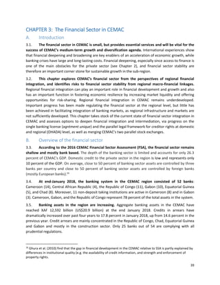 39
CHAPTER 3: The Financial Sector in CEMAC
A. Introduction
3.1. The financial sector in CEMAC is small, but provides essential services and will be vital for the
success of CEMAC’s medium-term growth and diversification agenda. International experiences show
that financial deepening and broadening are key enablers of an acceleration of economic growth, while
banking crises have large and long-lasting costs. Financial deepening, especially since access to finance is
one of the main obstacles for the private sector (see Chapter 2), and financial sector stability are
therefore an important corner stone for sustainable growth in the sub-region.
3.2. This chapter explores CEMAC’s financial sector from the perspectives of regional financial
integration, and identifies risks to financial sector stability from regional macro-financial linkages.
Regional financial integration can play an important role in financial development and growth and also
has an important function in fostering economic resilience by increasing market liquidity and offering
opportunities for risk-sharing. Regional financial integration in CEMAC remains underdeveloped.
Important progress has been made regulating the financial sector at the regional level, but little has
been achieved in facilitating integration of banking markets, as regional infrastructure and markets are
not sufficiently developed. This chapter takes stock of the current state of financial sector integration in
CEMAC and assesses options to deepen financial integration and intermediation, via progress on the
single banking license (agrément unique) and the parallel legal framework for creditor rights at domestic
and regional (OHADA) level, as well as merging CEMAC’s two parallel stock exchanges.
B. Overview of the financial sector
3.3. According to the 2016 CEMAC Financial Sector Assessment (FSA), the financial sector remains
shallow and mostly bank based. The depth of the banking sector is limited and accounts for only 26.3
percent of CEMAC's GDP. Domestic credit to the private sector in the region is low and represents only
10 percent of the GDP. On average, close to 50 percent of banking sector assets are controlled by three
banks per country and close to 50 percent of banking sector assets are controlled by foreign banks
(mostly European banks).16
3.4. At end-January 2018, the banking system in the CEMAC region consisted of 52 banks:
Cameroon (14), Central African Republic (4), the Republic of Congo (11), Gabon (10), Equatorial Guinea
(5), and Chad (8). Moreover, 11 non-deposit taking institutions are active in Cameroon (8) and in Gabon
(3). Cameroon, Gabon, and the Republic of Congo represent 78 percent of the total assets in the system.
3.5. Banking assets in the region are increasing. Aggregate banking assets in the CEMAC have
reached XAF 12,592 billion (US$20.9 billion) at the end January 2018. Credits in arrears have
dramatically increased over past four years to 17.8 percent in January 2018, up from 14.6 percent in the
previous year. Credit arrears are mainly concentrated in the Republic of Congo, Chad, Equatorial Guinea
and Gabon and mostly in the construction sector. Only 25 banks out of 54 are complying with all
prudential regulations.
16
Ghura et al. (2010) find that the gap in financial development in the CEMAC relative to SSA is partly explained by
differences in institutional quality (e.g. the availability of credit information, and strength and enforcement of
property rights.
 
