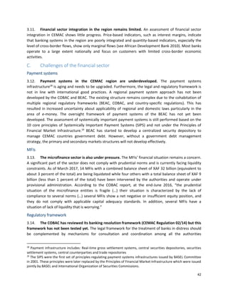 42
3.11. Financial sector integration in the region remains limited. An assessment of financial sector
integration in CEMAC shows little progress. Price-based indicators, such as interest margins, indicate
that banking systems in the region are poorly integrated and quantity-based indicators, especially the
level of cross-border flows, show only marginal flows (see African Development Bank 2010). Most banks
operate to a large extent nationally and focus on customers with limited cross-border economic
activities.
C. Challenges of the financial sector
Payment systems
3.12. Payment systems in the CEMAC region are underdeveloped. The payment systems
infrastructure18
is aging and needs to be upgraded. Furthermore, the legal and regulatory framework is
not in line with international good practices. A regional payment system approach has not been
developed by the COBAC and BEAC. The existing structure remains complex due to the cohabitation of
multiple regional regulatory frameworks (BEAC, COBAC, and country-specific regulations). This has
resulted in increased uncertainty about applicability of regional and domestic laws particularly in the
area of e-money. The oversight framework of payment systems of the BEAC has not yet been
developed. The assessment of systemically important payment systems is still performed based on the
10 core principles of Systemically Important Payment Systems (SIPS) and not under the Principles of
Financial Market Infrastructure.19
BEAC has started to develop a centralized security depository to
manage CEMAC countries government debt. However, without a government debt management
strategy, the primary and secondary markets structures will not develop effectively.
MFIs
3.13. The microfinance sector is also under pressure. The MFIs’ financial situation remains a concern.
A significant part of the sector does not comply with prudential norms and is currently facing liquidity
constraints. As of March 2017, 14 MFIs with a combined balance sheet of XAF 32 billion (equivalent to
about 3 percent of the total) are being liquidated while four others with a total balance sheet of XAF 9
billion (less than 1 percent of the total) have been intervened by the authorities and operate under
provisional administration. According to the COBAC report, at the end-June 2016, “the prudential
situation of the microfinance entities is fragile (…) their situation is characterized by the lack of
compliance to several norms (…) several MFIs show a net negative or insufficient equity position, and
they do not comply with applicable capital adequacy standards. In addition, several MFIs have a
situation of lack of liquidity that is worrying.”
Regulatory framework
3.14. The COBAC has reviewed its banking resolution framework (CEMAC Regulation 02/14) but this
framework has not been tested yet. The legal framework for the treatment of banks in distress should
be complemented by mechanisms for consultation and coordination among all the authorities
18
Payment infrastructure includes: Real-time gross settlement systems, central securities depositories, securities
settlement systems, central counterparties and trade repositories
19
The SIPS were the first set of principles regulating payment systems infrastructures issued by BASEL Committee
in 2001. These principles were later replaced by the Principles of Financial Market Infrastructure which were issued
jointly by BASEL and International Organization of Securities Commissions.
 