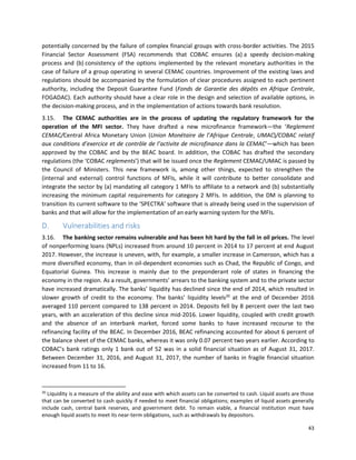 43
potentially concerned by the failure of complex financial groups with cross-border activities. The 2015
Financial Sector Assessment (FSA) recommends that COBAC ensures (a) a speedy decision-making
process and (b) consistency of the options implemented by the relevant monetary authorities in the
case of failure of a group operating in several CEMAC countries. Improvement of the existing laws and
regulations should be accompanied by the formulation of clear procedures assigned to each pertinent
authority, including the Deposit Guarantee Fund (Fonds de Garantie des dépôts en Afrique Centrale,
FOGADAC). Each authority should have a clear role in the design and selection of available options, in
the decision-making process, and in the implementation of actions towards bank resolution.
3.15. The CEMAC authorities are in the process of updating the regulatory framework for the
operation of the MFI sector. They have drafted a new microfinance framework—the ‘Reglement
CEMAC/Central Africa Monetary Union (Union Monétaire de l’Afrique Centrale, UMAC)/COBAC relatif
aux conditions d’exercice et de contrôle de l’activite de microfinance dans la CEMAC’—which has been
approved by the COBAC and by the BEAC board. In addition, the COBAC has drafted the secondary
regulations (the ‘COBAC reglements’) that will be issued once the Reglement CEMAC/UMAC is passed by
the Council of Ministers. This new framework is, among other things, expected to strengthen the
(internal and external) control functions of MFIs, while it will contribute to better consolidate and
integrate the sector by (a) mandating all category 1 MFIs to affiliate to a network and (b) substantially
increasing the minimum capital requirements for category 2 MFIs. In addition, the DM is planning to
transition its current software to the ‘SPECTRA’ software that is already being used in the supervision of
banks and that will allow for the implementation of an early warning system for the MFIs.
D. Vulnerabilities and risks
3.16. The banking sector remains vulnerable and has been hit hard by the fall in oil prices. The level
of nonperforming loans (NPLs) increased from around 10 percent in 2014 to 17 percent at end August
2017. However, the increase is uneven, with, for example, a smaller increase in Cameroon, which has a
more diversified economy, than in oil-dependent economies such as Chad, the Republic of Congo, and
Equatorial Guinea. This increase is mainly due to the preponderant role of states in financing the
economy in the region. As a result, governments’ arrears to the banking system and to the private sector
have increased dramatically. The banks’ liquidity has declined since the end of 2014, which resulted in
slower growth of credit to the economy. The banks’ liquidity levels20
at the end of December 2016
averaged 110 percent compared to 138 percent in 2014. Deposits fell by 8 percent over the last two
years, with an acceleration of this decline since mid-2016. Lower liquidity, coupled with credit growth
and the absence of an interbank market, forced some banks to have increased recourse to the
refinancing facility of the BEAC. In December 2016, BEAC refinancing accounted for about 6 percent of
the balance sheet of the CEMAC banks, whereas it was only 0.07 percent two years earlier. According to
COBAC’s bank ratings only 1 bank out of 52 was in a solid financial situation as of August 31, 2017.
Between December 31, 2016, and August 31, 2017, the number of banks in fragile financial situation
increased from 11 to 16.
20
Liquidity is a measure of the ability and ease with which assets can be converted to cash. Liquid assets are those
that can be converted to cash quickly if needed to meet financial obligations; examples of liquid assets generally
include cash, central bank reserves, and government debt. To remain viable, a financial institution must have
enough liquid assets to meet its near-term obligations, such as withdrawals by depositors.
 
