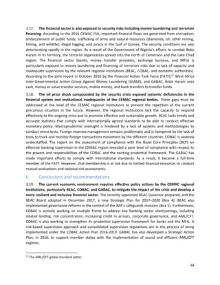 44
3.17. The financial sector is also exposed to security risks including money laundering and terrorism
financing. According to the 2016 CEMAC FSA, important financial flows are generated from corruption;
embezzlement of public funds; trafficking of arms and natural resources (diamonds, oil, other mining,
fishing, and wildlife); illegal logging; and piracy in the Gulf of Guinea. The security conditions are also
deteriorating rapidly in the region. As a result of the Government of Nigeria’s efforts to combat Boko
Haram in its territory, the terrorist organization spread into the north of Cameroon and the Lake Chad
region. The financial sector (banks, money transfer providers, exchange bureaus, and MFIs) is
particularly exposed to money laundering and financing of terrorism risks due to lack of capacity and
inadequate supervision by the relevant regional institutions (BEAC, COBAC, and domestic authorities).
According to the joint report in October 2016 by the Financial Action Task Force (FATF),21
West Africa
Inter-Governmental Action Group Against Money Laundering (GIABA), and GABAC, Boko Haram uses
cash, money or value transfer services, mobile money, and bank transfers to transfer funds.
3.18. The oil price shock compounded by the security crisis exposed systemic deficiencies in the
financial system and institutional inadequacies of the CEMAC regional bodies. These gaps must be
addressed at the level of the CEMAC regional institutions to prevent the repetition of the current
precarious situation in the future. However, the regional institutions lack the capacity to respond
effectively to the ongoing crisis and to promote effective and sustainable growth. BEAC lacks timely and
accurate statistics that comply with internationally agreed standards to be able to conduct effective
monetary policy. Macroprudential oversight is hindered by a lack of systems and methodologies to
conduct stress tests. Foreign reserves management remains problematic and is hampered by the lack of
tools to track and monitor foreign transactions movement by the different countries. COBAC is severely
understaffed. The report on the assessment of compliance with the Basel Core Principles (BCP) on
effective banking supervision in the CEMAC region revealed a poor level of compliance with respect to
the powers and responsibilities of the COBAC and the existing prudential framework. The GABAC has
made important efforts to comply with international standards. As a result, it became a full-time
member of the FATF. However, that membership is at risk due to limited financial resources to conduct
mutual evaluations and national risk assessments.
E. Conclusions and recommendations
3.19. The current economic environment requires effective policy actions by the CEMAC regional
institutions, particularly BEAC, COBAC, and GABAC, to mitigate the impact of the crisis and develop a
more resilient and inclusive financial sector. The recently appointed BEAC Governor prepared, and the
BEAC Board adopted in December 2017, a new Strategic Plan for 2017–2020 (Box 4). BEAC also
implemented governance reforms in the context of the IMF’s safeguards missions (Box 5). Furthermore,
COBAC is actively working on multiple fronts to address key banking sector shortcomings, including
related lending, risk concentration, increasing credit in arrears, corporate governance, and AML/CFT.
COBAC is also working to strengthen its prudential supervision framework for banks and the MFIs. A
risk-based supervision approach and consolidated supervision regulations are in the process of being
implemented under the COBAC Action Plan 2016-2019. GABAC has also developed a Strategic Action
Plan, in 2016, to support member states with the implementation of sound and efficient AML/CFT
regimes.
21
The AML/CFT global standard setter.
 