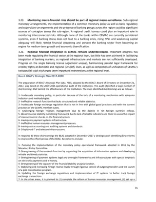 45
3.20. Monitoring macro-financial risks should be part of regional macro-surveillance. Sub-regional
monetary arrangements, the implementation of a common monetary policy as well as bank regulatory
and supervisory arrangements and the presence of banking groups across the region could be significant
sources of contagion across the sub-region. A regional credit bureau could play an important role in
monitoring interconnected risks. Although none of the banks within CEMAC are currently considered
systemic, even if banking stress does not lead to a banking crisis, rising NPLs and weakening capital
adequacy will likely restrict financial deepening and prevent the banking sector from becoming an
engine for medium-term growth and economic diversification.
3.21. Regional financial integration in CEMAC remains underdeveloped. Important progress has
been made regulating the financial sector at the regional level, but little has been achieved in facilitating
integration of banking markets, as regional infrastructure and markets are not sufficiently developed.
Progress on the single banking license (agrément unique), harmonizing parallel legal framework for
creditor rights at domestic and regional (OHADA) level, as well as completion of unification of CEMAC’s
two parallel stock exchanges seem important interventions at the regional level.
Box 4. BEAC’s Strategic Plan 2017-2020
The preparation of BEAC’s Strategic Plan (aka. PSB), adopted by the BEAC’s Board of Directors on December 21,
2017, was based on the 2009-2016 operational audit of the institution. This audit identified a large number of
shortcomings that tainted the effectiveness of the Institution. The main identified shortcomings are as follows:
1- Inadequate monetary policy, in particular because of the lack of a monitoring mechanism with adequate
indicators and methodologies.
2- Ineffective research function that lacks structured and reliable statistics.
3- Inadequate foreign exchange regulation that is not in line with global good practices and with the current
practices of the CEMAC member states.
4- Challenging foreign reserves management due to the decline in net foreign currency inflows.
5- Weak financial stability monitoring framework due to lack of reliable indicators and tools to assess the impact
of macroeconomic shocks on the financial system.
6- Inadequate payment systems infrastructure.
7- Ineffective human resources management processes.
8- Inadequate accounting and auditing systems and standards.
9- Dilapidated IT and telecom infrastructures.
In response to these shortcomings the BEAC adopted in December 2017 a strategic plan identifying key reforms
to improve the effectiveness of the BEAC. Key reforms include:
1- Pursuing the implementation of the monetary policy operational framework adopted in 2015 by the
Monetary Policy Committee.
2- Strengthening of the research function by supporting the acquisition of information systems and developing
reliable and timely statistics.
3- Strengthening of payment systems legal and oversight frameworks and infrastructures with special emphasis
on electronic payments and e-money.
4- Strengthening of the capacity of the financial stability analysis function.
5- Stabilizing and increasing foreign reserve levels through rigorous control of outgoing transfers and the launch
of a gold monetization program.
6- Updating the foreign exchange regulations and implementation of IT systems to better track foreign
exchange transactions.
7- In the other areas, it is planned to: (i) complete the reform of human resources management, (ii) set up a
 