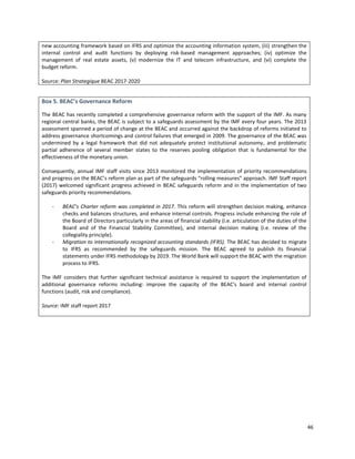 46
new accounting framework based on IFRS and optimize the accounting information system, (iii) strengthen the
internal control and audit functions by deploying risk-based management approaches; (iv) optimize the
management of real estate assets, (v) modernize the IT and telecom infrastructure, and (vi) complete the
budget reform.
Source: Plan Strategique BEAC 2017-2020
Box 5. BEAC’s Governance Reform
The BEAC has recently completed a comprehensive governance reform with the support of the IMF. As many
regional central banks, the BEAC is subject to a safeguards assessment by the IMF every four years. The 2013
assessment spanned a period of change at the BEAC and occurred against the backdrop of reforms initiated to
address governance shortcomings and control failures that emerged in 2009. The governance of the BEAC was
undermined by a legal framework that did not adequately protect institutional autonomy, and problematic
partial adherence of several member states to the reserves pooling obligation that is fundamental for the
effectiveness of the monetary union.
Consequently, annual IMF staff visits since 2013 monitored the implementation of priority recommendations
and progress on the BEAC’s reform plan as part of the safeguards “rolling measures” approach. IMF Staff report
(2017) welcomed significant progress achieved in BEAC safeguards reform and in the implementation of two
safeguards priority recommendations.
- BEAC’s Charter reform was completed in 2017. This reform will strengthen decision making, enhance
checks and balances structures, and enhance internal controls. Progress include enhancing the role of
the Board of Directors particularly in the areas of financial stability (i.e. articulation of the duties of the
Board and of the Financial Stability Committee), and internal decision making (i.e. review of the
collegiality principle).
- Migration to internationally recognized accounting standards (IFRS). The BEAC has decided to migrate
to IFRS as recommended by the safeguards mission. The BEAC agreed to publish its financial
statements under IFRS methodology by 2019. The World Bank will support the BEAC with the migration
process to IFRS.
The IMF considers that further significant technical assistance is required to support the implementation of
additional governance reforms including: improve the capacity of the BEAC's board and internal control
functions (audit, risk and compliance).
Source: IMF staff report 2017
 