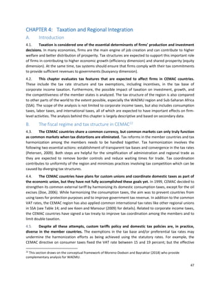 47
CHAPTER 4: Taxation and Regional Integration
A. Introduction
4.1. Taxation is considered one of the essential determinants of firms’ production and investment
decisions. In many economies, firms are the main engine of job creation and can contribute to higher
welfare and better distribution of prosperity. Tax structures are expected to support this important role
of firms in contributing to higher economic growth (efficiency dimension) and shared prosperity (equity
dimension). At the same time, tax systems should ensure that firms comply with their tax commitments
to provide sufficient revenues to governments (buoyancy dimension).
4.2. This chapter evaluates tax features that are expected to affect firms in CEMAC countries.
These include the tax rate structure and tax exemptions, including incentives, in the tax base of
corporate income taxation. Furthermore, the possible impact of taxation on investment, growth, and
the competitiveness of the member states is analyzed. The tax structure of the region is also compared
to other parts of the world to the extent possible, especially the WAEMU region and Sub-Saharan Africa
(SSA). The scope of the analysis is not limited to corporate income taxes, but also includes consumption
taxes, labor taxes, and international taxes, all of which are expected to have important effects on firm-
level activities. The analysis behind this chapter is largely descriptive and based on secondary data.
B. The fiscal regime and tax structure in CEMAC22
4.3. The CEMAC countries share a common currency, but common markets can only truly function
as common markets when tax distortions are eliminated. Tax reforms in the member countries and tax
harmonization among the members needs to be handled together. Tax harmonization involves the
following two essential actions: establishment of transparent tax bases and convergence in the tax rates
(Petersen, 2009). Both steps are helpful for the simplification of administration and regional trade as
they are expected to remove border controls and reduce waiting times for trade. Tax coordination
contributes to uniformity of the region and minimizes practices involving tax competition which can be
caused by diverging tax structures.
4.4. The CEMAC countries have plans for custom unions and coordinate domestic taxes as part of
the economic union, but they have not fully accomplished these goals yet. In 1999, CEMAC decided to
strengthen its common external tariff by harmonizing its domestic consumption taxes, except for the oil
excises (Doe, 2006). While harmonizing the consumption taxes, the aim was to prevent countries from
using taxes for protection purposes and to improve government tax revenue. In addition to the common
VAT rates, the CEMAC region has also applied common international tax rates like other regional unions
in SSA (see Table 14; and see Keen and Mansour (2009) for details). Related to corporate income taxes,
the CEMAC countries have signed a tax treaty to improve tax coordination among the members and to
limit double taxation.
4.5. Despite all these attempts, custom tariffs policy and domestic tax policies are, in practice,
diverse in the member countries. The exemptions in the tax base and/or preferential tax rates may
undermine the harmonization efforts as being achieved using the statutory rates. For example, the
CEMAC directive on consumer taxes fixed the VAT rate between 15 and 19 percent; but the effective
22
This section draws on the conceptual framework of Moreno-Dodson and Bayraktar (2018) who provide
complementary analysis for WAEMU.
 