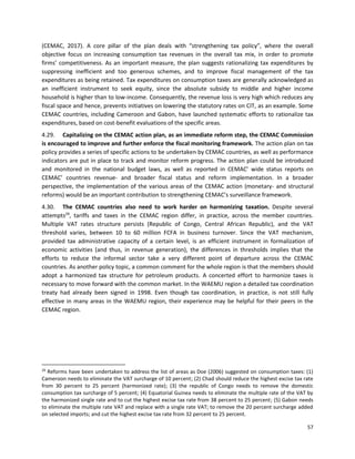 57
(CEMAC, 2017). A core pillar of the plan deals with “strengthening tax policy”, where the overall
objective focus on increasing consumption tax revenues in the overall tax mix, in order to promote
firms’ competitiveness. As an important measure, the plan suggests rationalizing tax expenditures by
suppressing inefficient and too generous schemes, and to improve fiscal management of the tax
expenditures as being retained. Tax expenditures on consumption taxes are generally acknowledged as
an inefficient instrument to seek equity, since the absolute subsidy to middle and higher income
household is higher than to low-income. Consequently, the revenue loss is very high which reduces any
fiscal space and hence, prevents initiatives on lowering the statutory rates on CIT, as an example. Some
CEMAC countries, including Cameroon and Gabon, have launched systematic efforts to rationalize tax
expenditures, based on cost-benefit evaluations of the specific areas.
4.29. Capitalizing on the CEMAC action plan, as an immediate reform step, the CEMAC Commission
is encouraged to improve and further enforce the fiscal monitoring framework. The action plan on tax
policy provides a series of specific actions to be undertaken by CEMAC countries, as well as performance
indicators are put in place to track and monitor reform progress. The action plan could be introduced
and monitored in the national budget laws, as well as reported in CEMAC’ wide status reports on
CEMAC’ countries revenue- and broader fiscal status and reform implementation. In a broader
perspective, the implementation of the various areas of the CEMAC action (monetary- and structural
reforms) would be an important contribution to strengthening CEMAC’s surveillance framework.
4.30. The CEMAC countries also need to work harder on harmonizing taxation. Despite several
attempts29
, tariffs and taxes in the CEMAC region differ, in practice, across the member countries.
Multiple VAT rates structure persists (Republic of Congo, Central African Republic), and the VAT
threshold varies, between 10 to 60 million FCFA in business turnover. Since the VAT mechanism,
provided tax administrative capacity of a certain level, is an efficient instrument in formalization of
economic activities (and thus, in revenue generation), the differences in thresholds implies that the
efforts to reduce the informal sector take a very different point of departure across the CEMAC
countries. As another policy topic, a common comment for the whole region is that the members should
adopt a harmonized tax structure for petroleum products. A concerted effort to harmonize taxes is
necessary to move forward with the common market. In the WAEMU region a detailed tax coordination
treaty had already been signed in 1998. Even though tax coordination, in practice, is not still fully
effective in many areas in the WAEMU region, their experience may be helpful for their peers in the
CEMAC region.
29
Reforms have been undertaken to address the list of areas as Doe (2006) suggested on consumption taxes: (1)
Cameroon needs to eliminate the VAT surcharge of 10 percent; (2) Chad should reduce the highest excise tax rate
from 30 percent to 25 percent (harmonized rate); (3) the republic of Congo needs to remove the domestic
consumption tax surcharge of 5 percent; (4) Equatorial Guinea needs to eliminate the multiple rate of the VAT by
the harmonized single rate and to cut the highest excise tax rate from 38 percent to 25 percent; (5) Gabon needs
to eliminate the multiple rate VAT and replace with a single rate VAT; to remove the 20 percent surcharge added
on selected imports; and cut the highest excise tax rate from 32 percent to 25 percent.
 