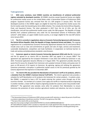 65
Trade agreements
5.9. With some variations, most CEMAC countries are beneficiaries of unilateral preferential
regimes extended by developed countries. All CEMAC countries except Equatorial Guinea are eligible
for preferential market access to the United States under it Generalized System of Preferences (GSP)
program. Equatorial Guinea was removed from the U.S. GSP program in January 2011. The least
developed countries in the CEMAC region are eligible for duty-free and quota-free market access into
the EU market under the Everything but Arms (EBA) initiative. This includes the Central African Republic,
Chad, and Equatorial Guinea. The latter graduated in 2017 from the list of LDCs, per the UN
classification, and will lose preferential market access under the EBA program. The Republic of Congo
benefits from unilateral preferences only under the EU Generalized Scheme of Preferences (GSP)
scheme32
, while Gabon, an upper-middle income country, is no longer eligible for the new GSP scheme
since January 2014.
5.10. The EU is currently in negotiations about an Economic Partnership Agreement with Cameroon,
the Central African Republic, Chad, the Republic of Congo, Equatorial Guinea and Gabon. The ongoing
negotiations for a comprehensive Economic Partnership Agreement between the EU and Central Africa
include areas such as rules and commitments on goods and rules of origin, services and investment,
sustainable development, competition and trade facilitation. A cooperation on technical barriers to
trade and sanitary and phytosanitary standards is also foreseen.
5.11. Cameroon signed an interim Economic Partnership Agreement (EPA) with the EU. Cameroon
and the EU agreed on an interim EPA on December 2007 and signed it on January 2009.33
The
agreement was approved by the European Parliament in June 2013 and ratified by Cameroon in July
2014. Provisional application became effective on 4 August 2014. This agreement provides duty-free,
quota-free EU access for all goods from Cameroon and a gradual removal of duties and quotas over 15
years on 80 percent of EU exports to Cameroon. By agreeing, signing and ratifying the agreement,
Cameroon prevented a disruption in preferential market access to the EU previously granted by the
Cotonou Agreement that expired on 31 December 2007.
5.12. The interim EPA also provided the liberalization of Cameroon’s tariff on EU products, which is
a deviation from the CEMAC’s Common External Tariff (CET). The interim agreement also provides a
schedule for tariff liberalization on EU products into Cameroon for certain products. A customs union,
like CEMAC, is expected to have a CET for goods entering the customs union through any of this
countries member. As members of a customs union apply zero-tariffs on imported products originating
in another member, a lower tariff on imports originating outside the customs union may provoke trade-
deflection34
. The agreement also excludes some other EU products from liberalization to ensure
Cameroon the protection of some sensitive agricultural markets and industries, but also to maintain
32
The Generalized Scheme of Preferences (GSP) scheme provide tariff reductions in about 66 percent of tariff lines
or products originating in beneficiary countries. The GSP is less generous than EBA.
33
The text of the interim EPA can be found at:
http://eur-lex.europa.eu/legal-content/EN/TXT/PDF/?uri=CELEX:22009A0228(01)&rid=2
34 Trade deflection happens when a product is imported into a trade agreement bloc through the country with the
lowest external tariff and is re-exported duty-free to a partner in the trade agreement, thereby generating rents.
 