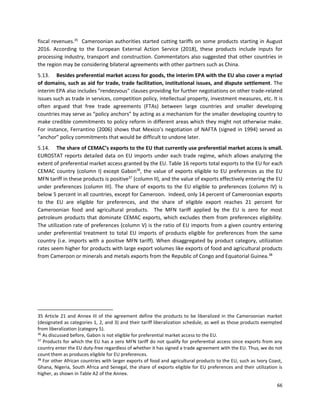66
fiscal revenues.35
Cameroonian authorities started cutting tariffs on some products starting in August
2016. According to the European External Action Service (2018), these products include inputs for
processing industry, transport and construction. Commentators also suggested that other countries in
the region may be considering bilateral agreements with other partners such as China.
5.13. Besides preferential market access for goods, the interim EPA with the EU also cover a myriad
of domains, such as aid for trade, trade facilitation, institutional issues, and dispute settlement. The
interim EPA also includes "rendezvous" clauses providing for further negotiations on other trade-related
issues such as trade in services, competition policy, intellectual property, investment measures, etc. It is
often argued that free trade agreements (FTAs) between large countries and smaller developing
countries may serve as “policy anchors” by acting as a mechanism for the smaller developing country to
make credible commitments to policy reform in different areas which they might not otherwise make.
For instance, Ferrantino (2006) shows that Mexico’s negotiation of NAFTA (signed in 1994) served as
“anchor” policy commitments that would be difficult to undone later.
5.14. The share of CEMAC’s exports to the EU that currently use preferential market access is small.
EUROSTAT reports detailed data on EU imports under each trade regime, which allows analyzing the
extent of preferential market access granted by the EU. Table 16 reports total exports to the EU for each
CEMAC country (column I) except Gabon36
, the value of exports eligible to EU preferences as the EU
MFN tariff in these products is positive37
(column II), and the value of exports effectively entering the EU
under preferences (column III). The share of exports to the EU eligible to preferences (column IV) is
below 5 percent in all countries, except for Cameroon. Indeed, only 14 percent of Cameroonian exports
to the EU are eligible for preferences, and the share of eligible export reaches 21 percent for
Cameroonian food and agricultural products. The MFN tariff applied by the EU is zero for most
petroleum products that dominate CEMAC exports, which excludes them from preferences eligibility.
The utilization rate of preferences (column V) is the ratio of EU imports from a given country entering
under preferential treatment to total EU imports of products eligible for preferences from the same
country (i.e. imports with a positive MFN tariff). When disaggregated by product category, utilization
rates seem higher for products with large export volumes like exports of food and agricultural products
from Cameroon or minerals and metals exports from the Republic of Congo and Equatorial Guinea.38
35 Article 21 and Annex III of the agreement define the products to be liberalized in the Cameroonian market
(designated as categories 1, 2, and 3) and their tariff liberalization schedule, as well as those products exempted
from liberalization (category 5).
36
As discussed before, Gabon is not eligible for preferential market access to the EU.
37
Products for which the EU has a zero MFN tariff do not qualify for preferential access since exports from any
country enter the EU duty-free regardless of whether it has signed a trade agreement with the EU. Thus, we do not
count them as produces eligible for EU preferences.
38
For other African countries with larger exports of food and agricultural products to the EU, such as Ivory Coast,
Ghana, Nigeria, South Africa and Senegal, the share of exports eligible for EU preferences and their utilization is
higher, as shown in Table A2 of the Annex.
 