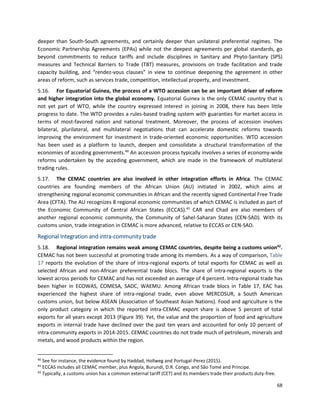 68
deeper than South-South agreements, and certainly deeper than unilateral preferential regimes. The
Economic Partnership Agreements (EPAs) while not the deepest agreements per global standards, go
beyond commitments to reduce tariffs and include disciplines in Sanitary and Phyto-Sanitary (SPS)
measures and Technical Barriers to Trade (TBT) measures, provisions on trade facilitation and trade
capacity building, and “rendez-vous clauses” in view to continue deepening the agreement in other
areas of reform, such as services trade, competition, intellectual property, and investment.
5.16. For Equatorial Guinea, the process of a WTO accession can be an important driver of reform
and higher integration into the global economy. Equatorial Guinea is the only CEMAC country that is
not yet part of WTO, while the country expressed interest in joining in 2008, there has been little
progress to date. The WTO provides a rules-based trading system with guaranties for market access in
terms of most-favored nation and national treatment. Moreover, the process of accession involves
bilateral, plurilateral, and multilateral negotiations that can accelerate domestic reforms towards
improving the environment for investment in trade-oriented economic opportunities. WTO accession
has been used as a platform to launch, deepen and consolidate a structural transformation of the
economies of acceding governments.40
An accession process typically involves a series of economy-wide
reforms undertaken by the acceding government, which are made in the framework of multilateral
trading rules.
5.17. The CEMAC countries are also involved in other integration efforts in Africa. The CEMAC
countries are founding members of the African Union (AU) initiated in 2002, which aims at
strengthening regional economic communities in African and the recently signed Continental Free Trade
Area (CFTA). The AU recognizes 8 regional economic communities of which CEMAC is included as part of
the Economic Community of Central African States (ECCAS).41
CAR and Chad are also members of
another regional economic community, the Community of Sahel-Saharan States (CEN-SAD). With its
customs union, trade integration in CEMAC is more advanced, relative to ECCAS or CEN-SAD.
Regional integration and intra-community trade
5.18. Regional integration remains weak among CEMAC countries, despite being a customs union42
.
CEMAC has not been successful at promoting trade among its members. As a way of comparison, Table
17 reports the evolution of the share of intra-regional exports of total exports for CEMAC as well as
selected African and non-African preferential trade blocs. The share of intra-regional exports is the
lowest across periods for CEMAC and has not exceeded an average of 4 percent. Intra-regional trade has
been higher in ECOWAS, COMESA, SADC, WAEMU. Among African trade blocs in Table 17, EAC has
experienced the highest share of intra-regional trade, even above MERCOSUR, a South American
customs union, but below ASEAN (Association of Southeast Asian Nations). Food and agriculture is the
only product category in which the reported intra-CEMAC export share is above 5 percent of total
exports for all years except 2013 (Figure 39). Yet, the value and the proportion of food and agriculture
exports in internal trade have declined over the past ten years and accounted for only 10 percent of
intra-community exports in 2014-2015. CEMAC countries do not trade much of petroleum, minerals and
metals, and wood products within the region.
40
See for instance, the evidence found by Haddad, Hollweg and Portugal-Perez (2015).
41
ECCAS includes all CEMAC member, plus Angola, Burundi, D.R. Congo, and São Tomé and Principe.
42
Typically, a customs union has a common external tariff (CET) and its members trade their products duty-free.
 