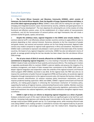ix
Executive Summary
Introduction
1. The Central African Economic and Monetary Community (CEMAC), which consists of
Cameroon, the Central African Republic, Chad, the Republic of Congo, Equatorial Guinea and Gabon, is
one of the oldest regional groupings in Africa. CEMAC’s Vision 2025 calls for making the sub-region “an
emerging and integrated economic space characterized by security, solidarity and good governance in
the service of human development”. The main objectives for achieving this are: (i) the creation of a fully
functional and effective customs union, (ii) the establishment of a robust system of macroeconomic
surveillance, and (iii) the harmonization of sectoral policies and legal frameworks that will create a
common market for goods, capital, and services.
2. Despite this ambitious vision, regional integration in the CEMAC zone remains shallow. The
common external tariff is not effectively utilized; member countries continue to apply different rates to
products depending on their national interests. Numerous obstacles to the free movement of people
and goods remain; and sectoral and economic policies are far from being harmonized. Regional trade
remains very modest compared to regional trade agreements in Africa and elsewhere. Recorded intra-
CEMAC trade is estimated to represent only between 2 and 5 percent of the total trade of the member
countries, the lowest of any regional integration community. CEMAC has also not delivered in terms of
growth, as average growth during the last two decades has been slower than the sub-Saharan African
(SSA) average.
3. The oil price shock of 2014-15 severely affected the six CEMAC economies and promoted re-
commitment to deepening regional integration. In a crisis meeting in Yaoundé on December 23, 2016,
CEMAC’s heads of state committed to fiscal austerity and structural reforms. This meeting set in motion
a regionally-coordinated effort to maintain CEMAC’s external stability and preserve the integrity of its
monetary arrangement, and Heads of State renewed their commitment to the CEMAC 2025 vision of
deeper regional integration and cooperation under the umbrella of the regional economic and financial
reform program (PREF-CEMAC), launched in July 2016. At the regional level, the PREF also aims to: (i)
improve the coordination of public financial management (PFM) and fiscal policy; (ii) accelerate regional
integration through improvements to the regional economic plan; (iii) improve the business climate; (iv)
increase economic diversification; (v) enhance monetary policy transmission mechanisms; and (vi)
improve prudential banking supervision. BEAC and COBAC, CEMAC’s regional central bank and financial
authority, are making good progress in enhancing the transmission mechanism of monetary policy,
supporting the build-up of regional reserves, and promoting financial sector stability. Member countries
need to retain a commitment to fiscal consolidation; adopt community regulations, particularly on PFM,
trade and investment into national legislations; and help CEMAC institutions strengthen regional macro
surveillance.
4. CEMAC is right to focus on reforms to deepening regional integration as a driver of growth.
Analyses conducted as part of this report indicate that there are significant gains to be had from such
reforms. Increasing trade openness and reducing export concentration to the level of the Sub-Saharan
average could increase CEMAC growth rate by 1 to 2 percentage points, while removing informal trade
costs along CEMAC’s main trading corridors is estimated to increase intra-regional trade by 25 percent
and add an additional 1 percentage points to growth over the medium-term. Deepening regional
 