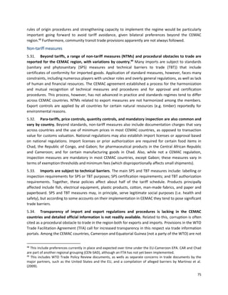 75
rules of origin procedures and strengthening capacity to implement the regime would be particularly
important going forward to avoid tariff avoidance, given bilateral preferences beyond the CEMAC
region.48
Furthermore, community transit trade provisions apparently are not always followed.
Non-tariff measures
5.31. Beyond tariffs, a range of non-tariff measures (NTMs) and procedural obstacles to trade are
reported for the CEMAC region, with variations by country.49
Many imports are subject to standards
(sanitary and phytosanitary (SPS) measures and technical barriers to trade (TBT)) that include
certificates of conformity for imported goods. Application of standard measures, however, faces many
constraints, including numerous players with unclear roles and overly general regulations, as well as lack
of human and financial resources. The CEMAC agreement established a process for the harmonization
and mutual recognition of technical measures and procedures and for approval and certification
procedures. This process, however, has not advanced in practice and standards regimes tend to differ
across CEMAC countries. NTMs related to export measures are not harmonized among the members.
Export controls are applied by all countries for certain natural resources (e.g. timber) reportedly for
environmental reasons.
5.32. Para-tariffs, price controls, quantity controls, and mandatory inspection are also common and
vary by country. Beyond standards, non-tariff measures also include documentation charges that vary
across countries and the use of minimum prices in most CEMAC countries, as opposed to transaction
value for customs valuation. National regulations may also establish import licenses or approval based
on national regulations. Import licenses or prior authorization are required for certain food items in
Chad, the Republic of Congo, and Gabon; for pharmaceutical products in the Central African Republic
and Cameroon; and for certain manufacturing goods in Chad. Also, while not a CEMAC regulation,
inspection measures are mandatory in most CEMAC countries, except Gabon; these measures vary in
terms of exemption thresholds and minimum fees (which disproportionally affects small shipments).
5.33. Imports are subject to technical barriers. The main SPS and TBT measures include: labelling or
inspection requirements for SPS or TBT purposes; SPS certification requirements; and TBT authorization
requirements. Together, these policies affect about half of the tariff schedule. Products principally
affected include fish, electrical equipment, plastic products, cotton, man-made fabrics, and paper and
paperboard. SPS and TBT measures may, in principle, serve legitimate social purposes (i.e. health and
safety), but according to some accounts on their implementation in CEMAC they tend to pose significant
trade barriers.
5.34. Transparency of import and export regulations and procedures is lacking in the CEMAC
countries and detailed official information is not readily available. Related to this, corruption is often
cited as a procedural obstacle to trade in the region both for exports and imports. Provisions in the WTO
Trade Facilitation Agreement (TFA) call for increased transparency in this respect via trade information
portals. Among the CEMAC countries, Cameroon and Equatorial Guinea (not a party of the WTO) are not
48
This include preferences currently in place and expected over time under the EU-Cameroon EPA. CAR and Chad
are part of another regional grouping (CEN-SAD), although an FTA has not yet been implemented.
49
This includes WTO Trade Policy Review documents, as wells as separate concerns in trade documents by the
major partners, such as the United States and the EU, and a compilation of alleged barriers by Martinez et al.
(2009).
 