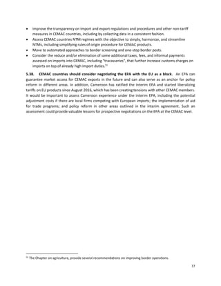 77
• Improve the transparency on import and export regulations and procedures and other non-tariff
measures in CEMAC countries, including by collecting data in a consistent fashion.
• Assess CEMAC countries NTM regimes with the objective to simply, harmonize, and streamline
NTMs, including simplifying rules of origin procedure for CEMAC products.
• Move to automated approaches to border screening and one-stop border posts.
• Consider the reduce and/or elimination of some additional taxes, fees, and informal payments
assessed on imports into CEMAC, including “tracasseries”, that further increase customs charges on
imports on top of already high import duties.51
5.38. CEMAC countries should consider negotiating the EPA with the EU as a block. An EPA can
guarantee market access for CEMAC exports in the future and can also serve as an anchor for policy
reform in different areas. In addition, Cameroon has ratified the interim EPA and started liberalizing
tariffs on EU products since August 2016, which has been creating tensions with other CEMAC members.
It would be important to assess Cameroon experience under the interim EPA, including the potential
adjustment costs if there are local firms competing with European imports; the implementation of aid
for trade programs; and policy reform in other areas outlined in the interim agreement. Such an
assessment could provide valuable lessons for prospective negotiations on the EPA at the CEMAC level.
51
The Chapter on agriculture, provide several recommendations on improving border operations.
 