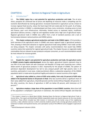 81
CHAPTER 6: Barriers to Regional Trade in Agriculture
A. Introduction52
6.1. The CEMAC region has a vast potential for agriculture production and trade. The oil price
shock, prospects for continued low oil prices and depleting oil resources make a compelling case for
economic diversification by reviving agriculture. Increased investments in agriculture can be a means to
increase regional food security, reduce the food import bill and create jobs for the youth. As of today,
agricultural activity in CEMAC is underdeveloped and faces many constraints, including access to land
and finance; poor rural infrastructure; informality; limited access to improved inputs; insufficient
agricultural advisory services; a high tax and regulatory burden and a high cost of agricultural inputs.
Regional agricultural trade in CEMAC also suffers from a lack of standard practices and a lack of
harmonization between national policies and CEMAC policies.
6.2. This chapter analyzes agricultural production and trade in the CEMAC region. It first provides a
brief overview of the agricultural sector in CEMAC and assess regional trade in agricultural products.
Then, drawing in field work obstacles to regional agricultural trade along CEMAC’s main trade corridor
are being analyzed. The chapter concludes with policy recommendations that would help CEMAC
countries realize their potential for regional agricultural trade. The chapter focuses on regionally-traded
commodities that are relevant to poor producers and poor consumers, as such recommendations would
be most relevant for inclusive growth.
B. Agriculture in CEMAC
6.3. Despite the region’s vast potential for agriculture production and trade, the agriculture sector
in CEMAC remains largely underdeveloped. Across the region, agricultural imports represent close to
one fifth of the total import bill with Cameroon and Republic of Congo each importing over a billion
dollars-worth of agricultural products in 2015. Importantly for the people of CEMAC, the pattern of
petroleum dependent development has led to very unequal growth with high poverty rates in all
countries, particularly in rural areas. Undernourishment affects a substantial proportion of the CEMAC
population which is made worse by political fragility and violence in several countries of the region.
6.4. Agricultural value added as a share of GDP varies widely, from only 2.6 percent of GDP value
added in the Equatorial Guinea to 50 percent in Chad. Only two countries derive a significant share of
their value added from agriculture, Chad (50 percent) and the Central African Republic (43 percent). In
the other countries, the shares of agriculture in GDP are below 20 percent, with Cameroon at 17
percent.53
6.5. Agriculture employs a large share of the population in most CEMAC countries. More than half
of the population is employed in agriculture in Cameroon, the Central African Republic and Chad (62
52
This chapter is based on a World Bank (2018c): Breaking Down the Barriers to Regional Agricultural Trade in
Central Africa. This report and World Bank (2018c) cooperated closely and shared resources on the cross-border
evaluations. These efforts included two field missions in Cameroon and the border areas of the neighboring
countries, a data collection exercise in which university students joined trucks carrying agriculture produce from
Cameroon to Gabon and Equatorial Guinea, and a perception survey of the different actors engaged in agricultural
trade.
53
World Development Indicators (2016).
 