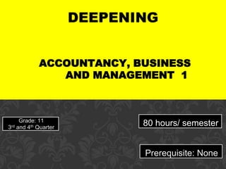DEEPENING
ACCOUNTANCY, BUSINESS
AND MANAGEMENT 1
Grade: 11
3rd and 4th Quarter
80 hours/ semester
Prerequisite: None
 