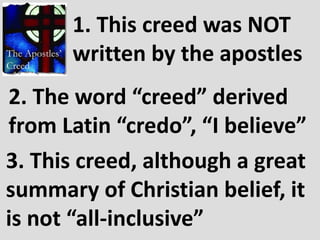 1. This creed was NOT
      written by the apostles
2. The word “creed” derived
from Latin “credo”, “I believe”
3. This creed, although a great
summary of Christian belief, it
is not “all-inclusive”
 