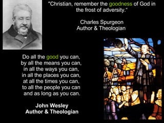 "Christian, remember the  goodness  of God in the frost of adversity.“ Charles Spurgeon Author & Theologian  Do all the  good  you can,  by all the means you can,  in all the ways you can,  in all the places you can,  at all the times you can,  to all the people you can  and as long as you can.   John Wesley Author & Theologian 