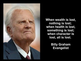When wealth is lost, nothing is lost;  when health is lost, something is lost; when character is lost, all is lost.  Billy Graham Evangelist 