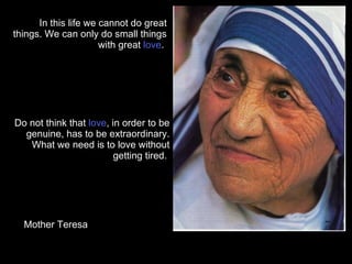 Do not think that  love , in order to be genuine, has to be extraordinary. What we need is to love without getting tired.  In this life we cannot do great things. We can only do small things with great  love .  Mother Teresa 