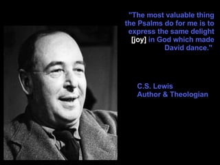 "The most valuable thing the Psalms do for me is to express the same delight  [joy]  in God which made David dance."  C.S. Lewis Author & Theologian 