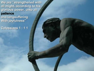 We are ”strengthened with all might, according to his glorious power, unto all patience and longsuffering With joyfulness”  Colossians 1 : 1 1 
