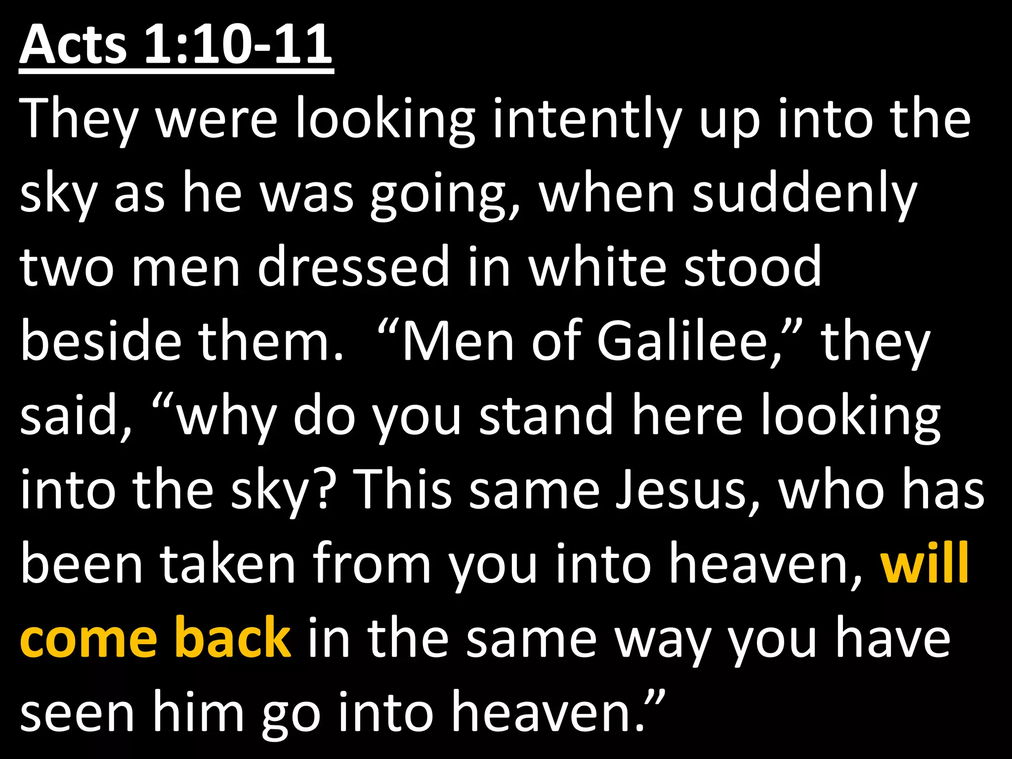 Acts 1:10-11They were looking intently up into the sky as he was going, when suddenly two men dressed in white stood beside them.  “Men of Galilee,” they said, “why do you stand here looking into the sky? This same Jesus, who has been taken from you into heaven, will come back in the same way you have seen him go into heaven.” 