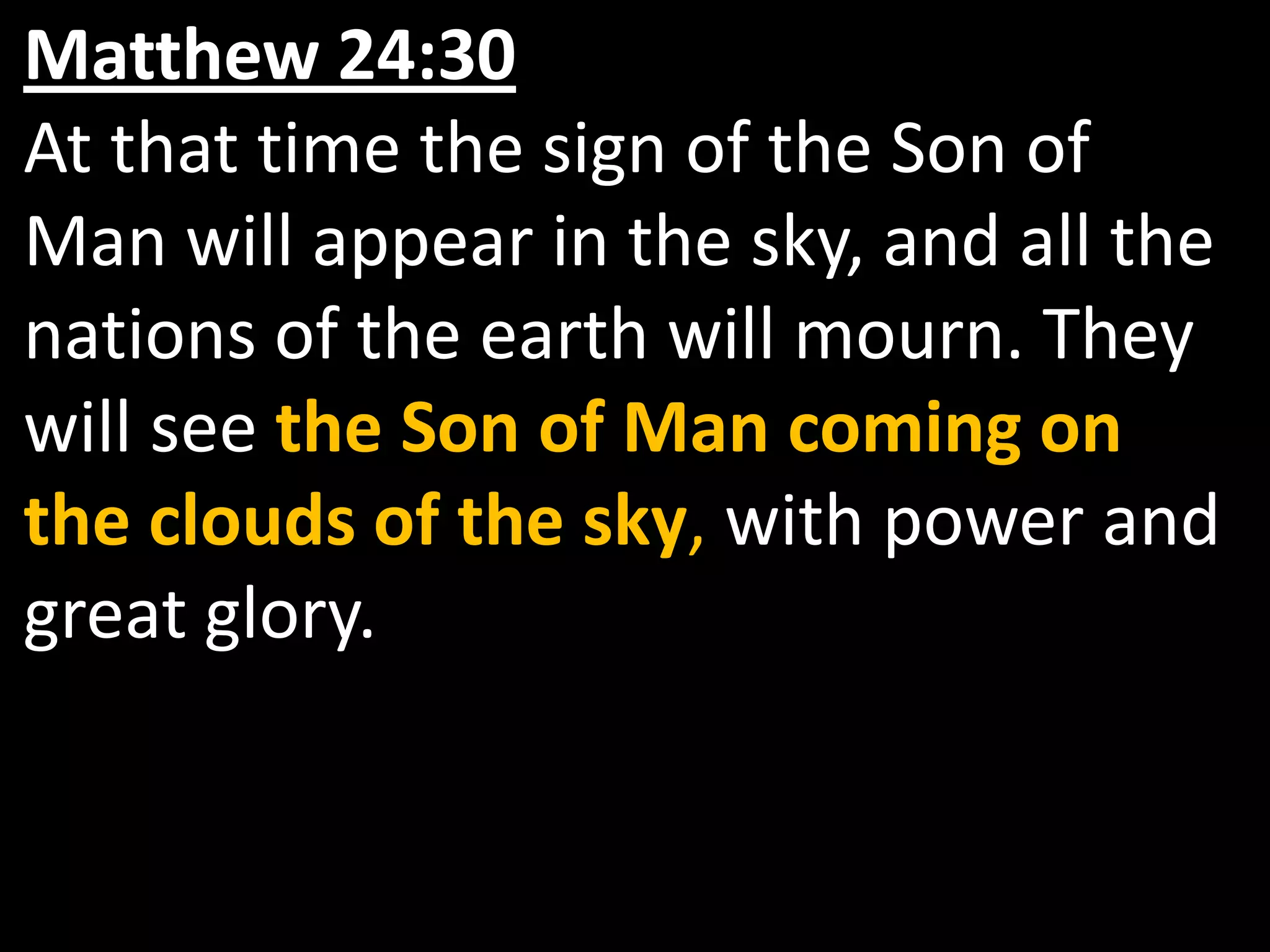 Matthew 24:30  At that time the sign of the Son of Man will appear in the sky, and all the nations of the earth will mourn. They will see the Son of Man coming on the clouds of the sky, with power and great glory.