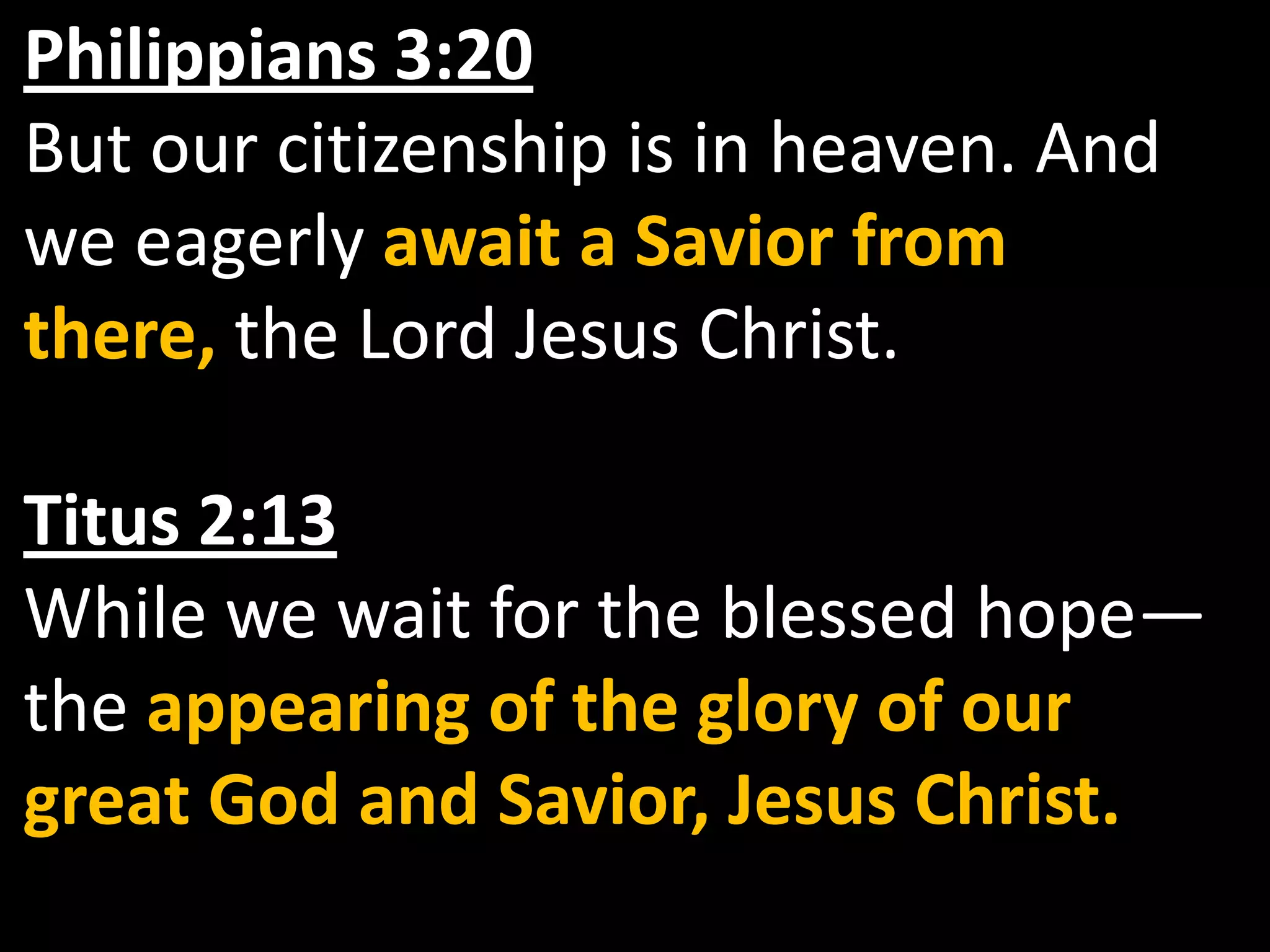 Philippians 3:20But our citizenship is in heaven. And we eagerly await a Savior from there, the Lord Jesus Christ.Titus 2:13While we wait for the blessed hope— the appearing of the glory of our great God and Savior, Jesus Christ.