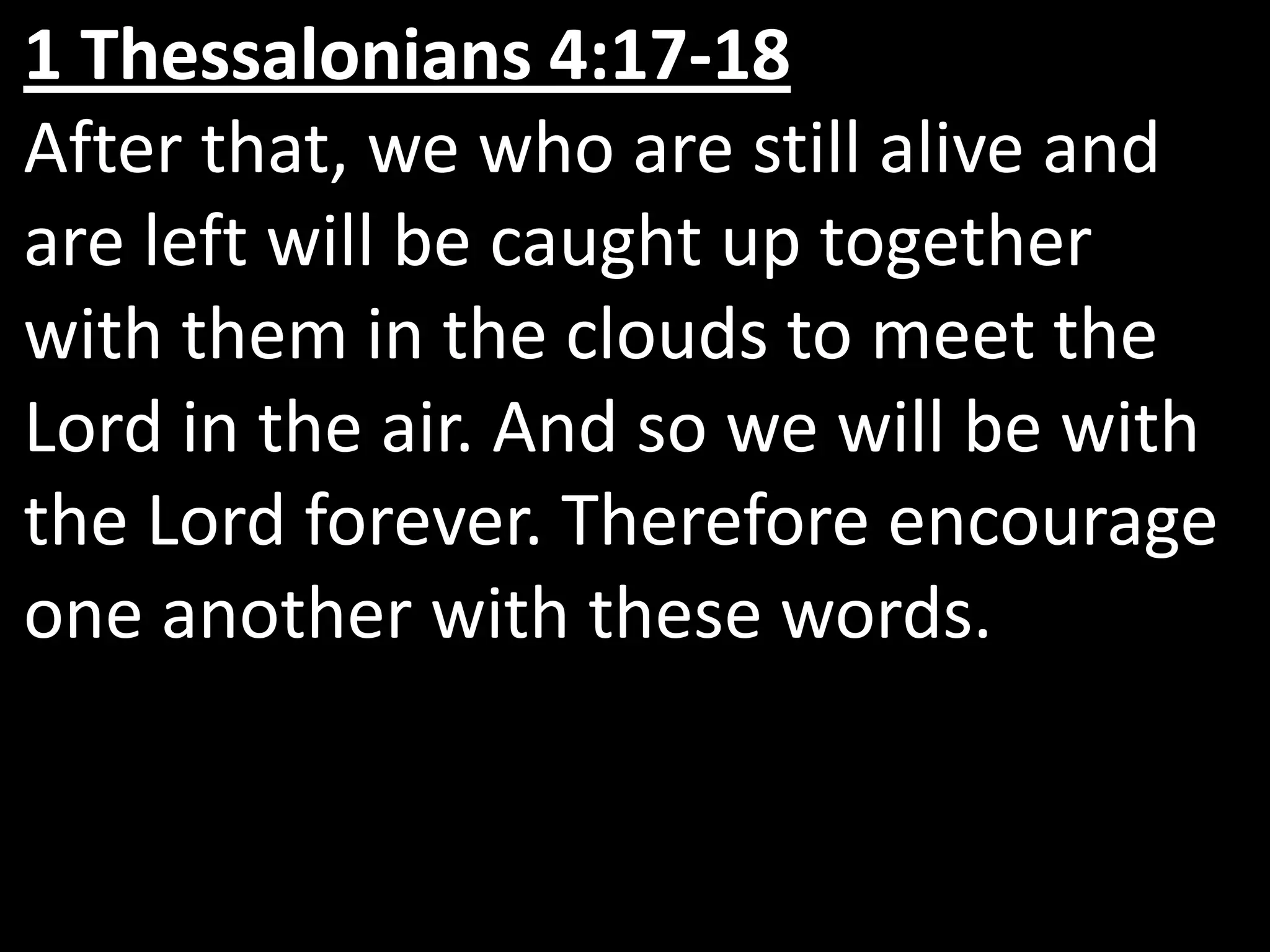1 Thessalonians 4:17-18After that, we who are still alive and are left will be caught up together with them in the clouds to meet the Lord in the air. And so we will be with the Lord forever. Therefore encourage one another with these words.