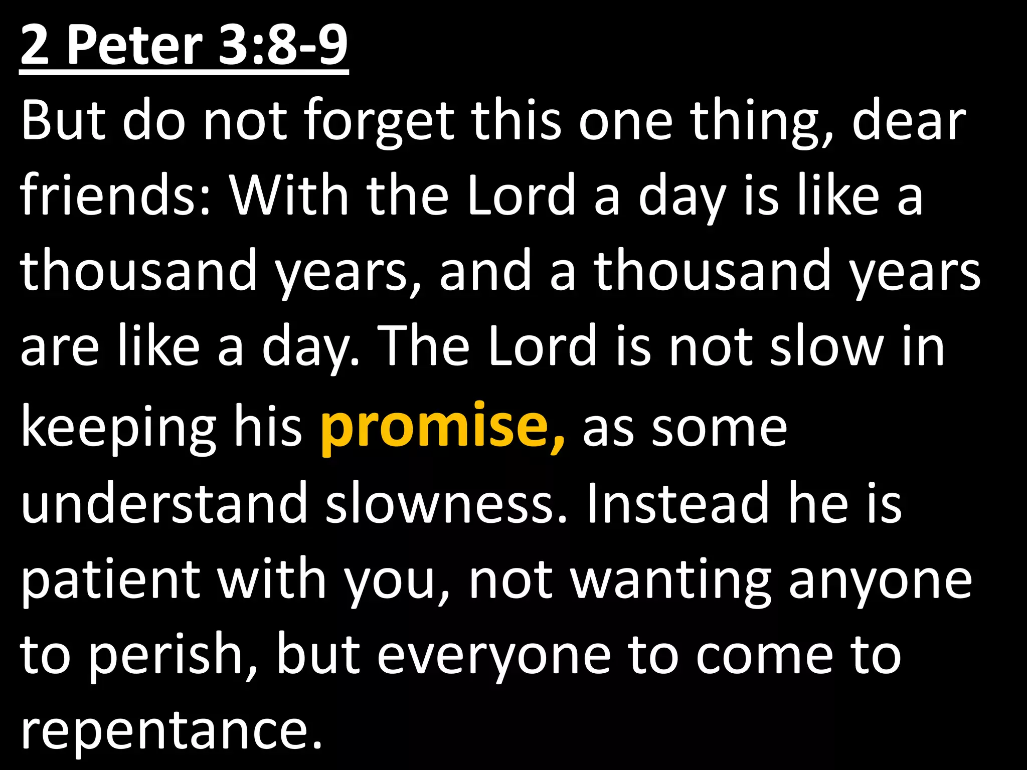 2 Peter 3:8-9But do not forget this one thing, dear friends: With the Lord a day is like a thousand years, and a thousand years are like a day. The Lord is not slow in keeping his promise, as some understand slowness. Instead he is patient with you, not wanting anyone to perish, but everyone to come to repentance.