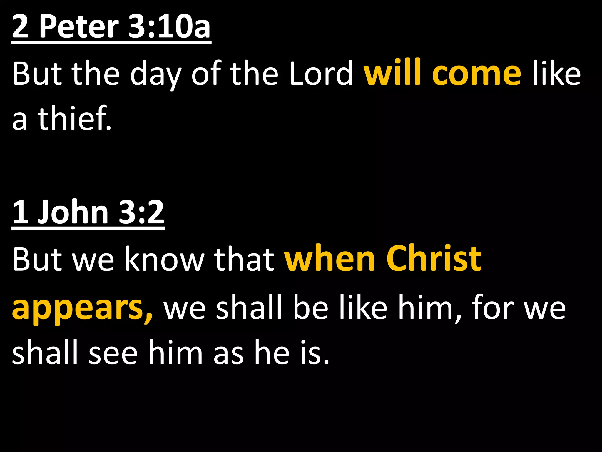 2 Peter 3:10aBut the day of the Lord will come like a thief.1 John 3:2But we know that when Christ appears, we shall be like him, for we shall see him as he is.