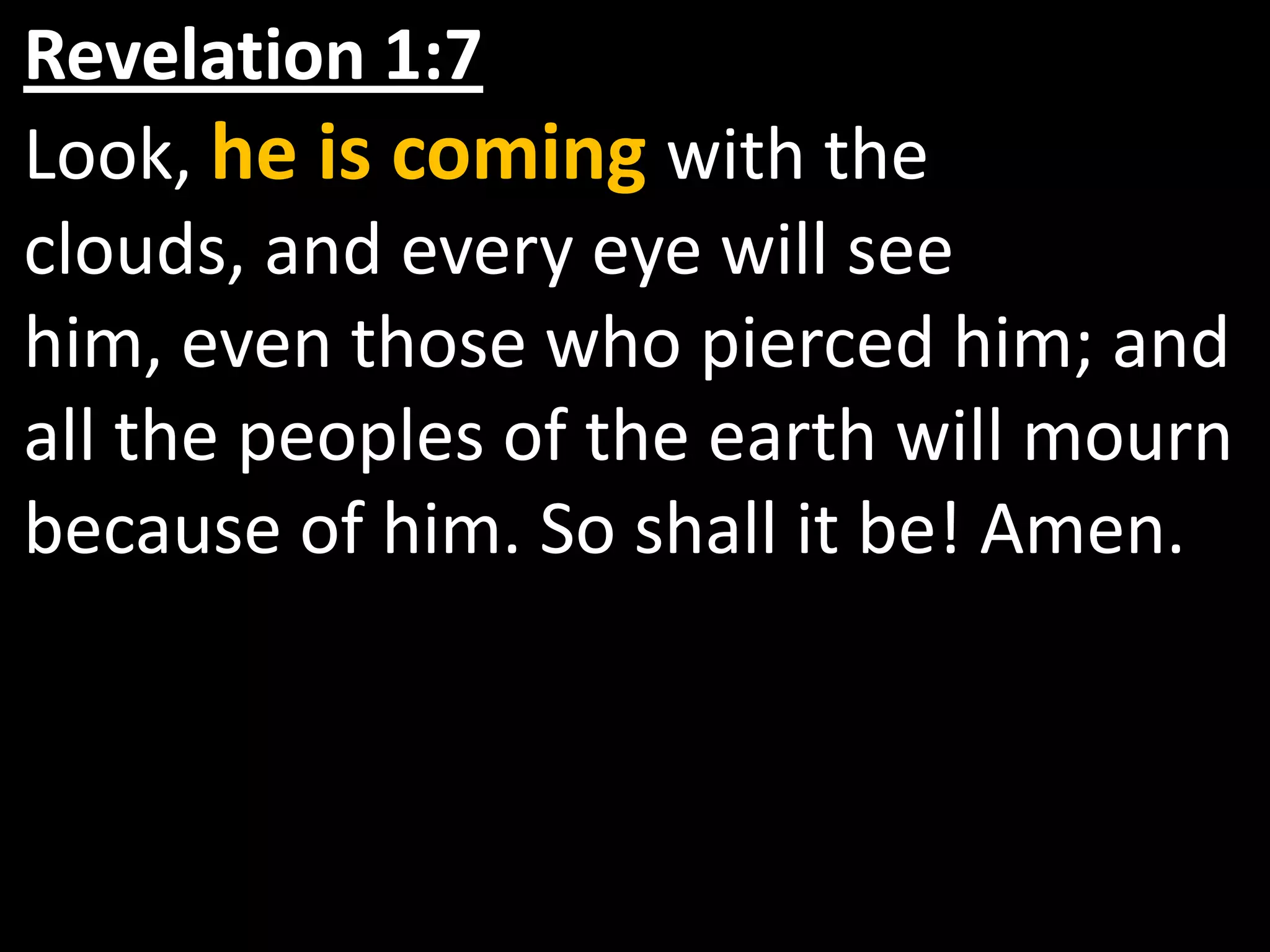 Revelation 1:7   Look, he is coming with the clouds, and every eye will see him, even those who pierced him; and all the peoples of the earth will mourn because of him. So shall it be! Amen.